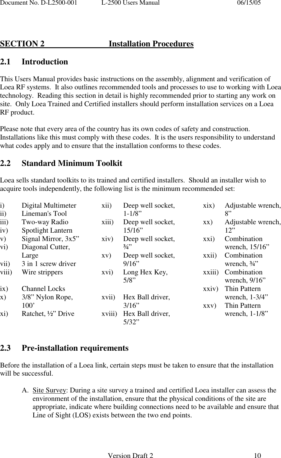 Document No. D-L2500-001  L-2500 Users Manual    06/15/05   Version Draft 2  10     SECTION 2   Installation Procedures  2.1 Introduction  This Users Manual provides basic instructions on the assembly, alignment and verification of Loea RF systems.  It also outlines recommended tools and processes to use to working with Loea technology.  Reading this section in detail is highly recommended prior to starting any work on site.  Only Loea Trained and Certified installers should perform installation services on a Loea RF product.  Please note that every area of the country has its own codes of safety and construction.  Installations like this must comply with these codes.  It is the users responsibility to understand what codes apply and to ensure that the installation conforms to these codes.   2.2  Standard Minimum Toolkit  Loea sells standard toolkits to its trained and certified installers.  Should an installer wish to acquire tools independently, the following list is the minimum recommended set:  i) Digital Multimeter ii) Lineman's Tool iii) Two-way Radio iv) Spotlight Lantern v)  Signal Mirror, 3x5&rdquo; vi) Diagonal Cutter, Large vii)  3 in 1 screw driver viii) Wire strippers  ix) Channel Locks x)  3/8&rdquo; Nylon Rope, 100&rsquo; xi)  Ratchet, &frac12;&rdquo; Drive xii)  Deep well socket, 1-1/8&rdquo; xiii)  Deep well socket, 15/16&rdquo; xiv)  Deep well socket, &frac34;&rdquo; xv)  Deep well socket, 9/16&rdquo; xvi)  Long Hex Key, 5/8&rdquo;  xvii)  Hex Ball driver, 3/16&rdquo; xviii)  Hex Ball driver, 5/32&rdquo; xix) Adjustable wrench, 8&rdquo; xx) Adjustable wrench, 12&rdquo; xxi) Combination wrench, 15/16&rdquo; xxii) Combination wrench, &frac34;&rdquo; xxiii) Combination wrench, 9/16&rdquo; xxiv) Thin Pattern wrench, 1-3/4&rdquo; xxv) Thin Pattern wrench, 1-1/8&rdquo;   2.3 Pre-installation requirements  Before the installation of a Loea link, certain steps must be taken to ensure that the installation will be successful.  A. Site Survey: During a site survey a trained and certified Loea installer can assess the environment of the installation, ensure that the physical conditions of the site are appropriate, indicate where building connections need to be available and ensure that Line of Sight (LOS) exists between the two end points. 