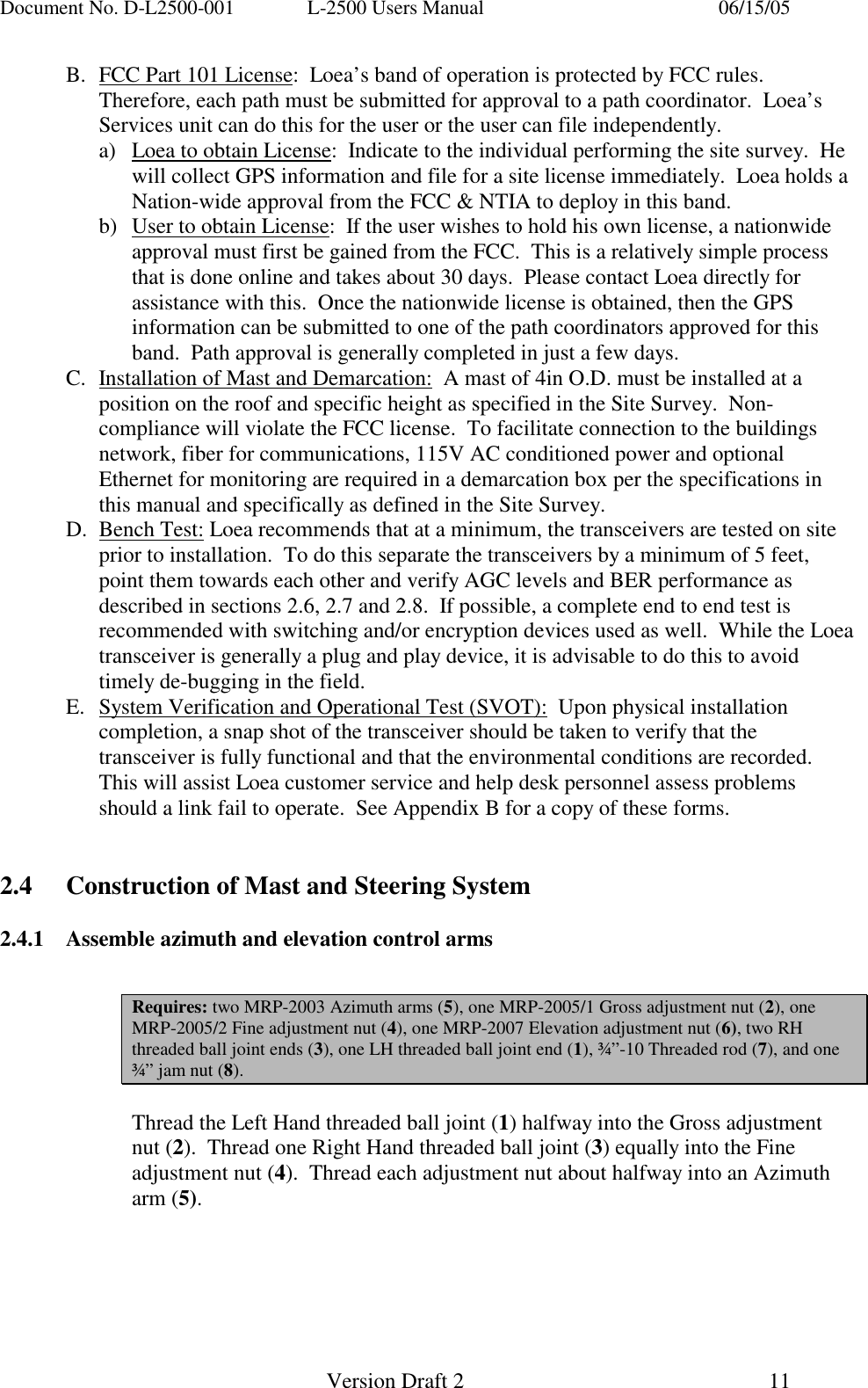 Document No. D-L2500-001  L-2500 Users Manual    06/15/05   Version Draft 2  11   B.  FCC Part 101 License:  Loea&rsquo;s band of operation is protected by FCC rules.  Therefore, each path must be submitted for approval to a path coordinator.  Loea&rsquo;s Services unit can do this for the user or the user can file independently. a)  Loea to obtain License:  Indicate to the individual performing the site survey.  He will collect GPS information and file for a site license immediately.  Loea holds a Nation-wide approval from the FCC &amp; NTIA to deploy in this band. b)  User to obtain License:  If the user wishes to hold his own license, a nationwide approval must first be gained from the FCC.  This is a relatively simple process that is done online and takes about 30 days.  Please contact Loea directly for assistance with this.  Once the nationwide license is obtained, then the GPS information can be submitted to one of the path coordinators approved for this band.  Path approval is generally completed in just a few days. C.  Installation of Mast and Demarcation:  A mast of 4in O.D. must be installed at a position on the roof and specific height as specified in the Site Survey.  Non-compliance will violate the FCC license.  To facilitate connection to the buildings network, fiber for communications, 115V AC conditioned power and optional Ethernet for monitoring are required in a demarcation box per the specifications in this manual and specifically as defined in the Site Survey. D. Bench Test: Loea recommends that at a minimum, the transceivers are tested on site prior to installation.  To do this separate the transceivers by a minimum of 5 feet, point them towards each other and verify AGC levels and BER performance as described in sections 2.6, 2.7 and 2.8.  If possible, a complete end to end test is recommended with switching and/or encryption devices used as well.  While the Loea transceiver is generally a plug and play device, it is advisable to do this to avoid timely de-bugging in the field. E.  System Verification and Operational Test (SVOT):  Upon physical installation completion, a snap shot of the transceiver should be taken to verify that the transceiver is fully functional and that the environmental conditions are recorded.  This will assist Loea customer service and help desk personnel assess problems should a link fail to operate.  See Appendix B for a copy of these forms.   2.4  Construction of Mast and Steering System  2.4.1  Assemble azimuth and elevation control arms   Requires: two MRP-2003 Azimuth arms (5), one MRP-2005/1 Gross adjustment nut (2), one MRP-2005/2 Fine adjustment nut (4), one MRP-2007 Elevation adjustment nut (6), two RH threaded ball joint ends (3), one LH threaded ball joint end (1), &frac34;&rdquo;-10 Threaded rod (7), and one &frac34;&rdquo; jam nut (8).  Thread the Left Hand threaded ball joint (1) halfway into the Gross adjustment nut (2).  Thread one Right Hand threaded ball joint (3) equally into the Fine adjustment nut (4).  Thread each adjustment nut about halfway into an Azimuth arm (5).    