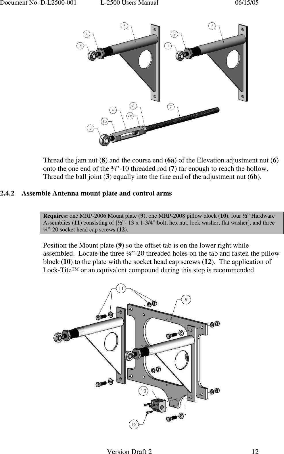 Document No. D-L2500-001  L-2500 Users Manual    06/15/05   Version Draft 2  12     Thread the jam nut (8) and the course end (6a) of the Elevation adjustment nut (6) onto the one end of the &frac34;&rdquo;-10 threaded rod (7) far enough to reach the hollow.  Thread the ball joint (3) equally into the fine end of the adjustment nut (6b).    2.4.2  Assemble Antenna mount plate and control arms                                Requires: one MRP-2006 Mount plate (9), one MRP-2008 pillow block (10), four &frac12;&rdquo; Hardware Assemblies (11) consisting of [&frac12;&rdquo;- 13 x 1-3/4&rdquo; bolt, hex nut, lock washer, flat washer], and three &frac14;&rdquo;-20 socket head cap screws (12).  Position the Mount plate (9) so the offset tab is on the lower right while assembled.  Locate the three &frac14;&rdquo;-20 threaded holes on the tab and fasten the pillow block (10) to the plate with the socket head cap screws (12).  The application of Lock-Tite&trade; or an equivalent compound during this step is recommended.    