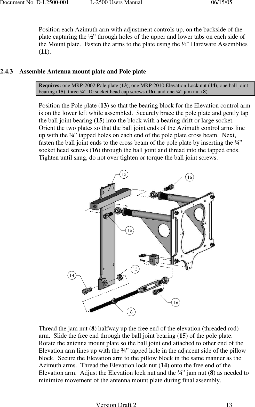 Document No. D-L2500-001  L-2500 Users Manual    06/15/05   Version Draft 2  13    Position each Azimuth arm with adjustment controls up, on the backside of the plate capturing the &frac12;&rdquo; through holes of the upper and lower tabs on each side of the Mount plate.  Fasten the arms to the plate using the &frac12;&rdquo; Hardware Assemblies (11).               2.4.3  Assemble Antenna mount plate and Pole plate  Requires: one MRP-2002 Pole plate (13), one MRP-2010 Elevation Lock nut (14), one ball joint bearing (15), three &frac34;&rdquo;-10 socket head cap screws (16), and one &frac34;&rdquo; jam nut (8).  Position the Pole plate (13) so that the bearing block for the Elevation control arm is on the lower left while assembled.  Securely brace the pole plate and gently tap the ball joint bearing (15) into the block with a bearing drift or large socket. Orient the two plates so that the ball joint ends of the Azimuth control arms line up with the &frac34;&rdquo; tapped holes on each end of the pole plate cross beam.  Next, fasten the ball joint ends to the cross beam of the pole plate by inserting the &frac34;&rdquo; socket head screws (16) through the ball joint and thread into the tapped ends.  Tighten until snug, do not over tighten or torque the ball joint screws.      Thread the jam nut (8) halfway up the free end of the elevation (threaded rod) arm.  Slide the free end through the ball joint bearing (15) of the pole plate.  Rotate the antenna mount plate so the ball joint end attached to other end of the Elevation arm lines up with the &frac34;&rdquo; tapped hole in the adjacent side of the pillow block.  Secure the Elevation arm to the pillow block in the same manner as the Azimuth arms.  Thread the Elevation lock nut (14) onto the free end of the Elevation arm.  Adjust the Elevation lock nut and the &frac34;&rdquo; jam nut (8) as needed to minimize movement of the antenna mount plate during final assembly.    