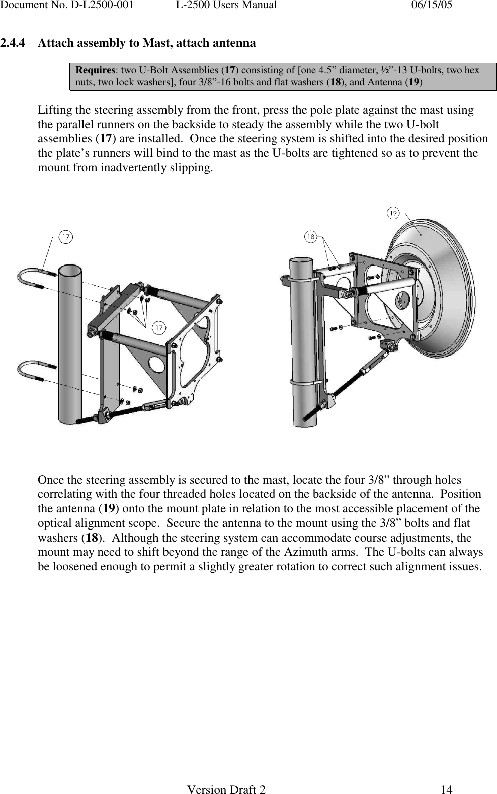 Document No. D-L2500-001  L-2500 Users Manual    06/15/05   Version Draft 2  14   2.4.4  Attach assembly to Mast, attach antenna  Requires: two U-Bolt Assemblies (17) consisting of [one 4.5&rdquo; diameter, &frac12;&rdquo;-13 U-bolts, two hex nuts, two lock washers], four 3/8&rdquo;-16 bolts and flat washers (18), and Antenna (19)  Lifting the steering assembly from the front, press the pole plate against the mast using the parallel runners on the backside to steady the assembly while the two U-bolt assemblies (17) are installed.  Once the steering system is shifted into the desired position the plate&rsquo;s runners will bind to the mast as the U-bolts are tightened so as to prevent the mount from inadvertently slipping.          Once the steering assembly is secured to the mast, locate the four 3/8&rdquo; through holes correlating with the four threaded holes located on the backside of the antenna.  Position the antenna (19) onto the mount plate in relation to the most accessible placement of the optical alignment scope.  Secure the antenna to the mount using the 3/8&rdquo; bolts and flat washers (18).  Although the steering system can accommodate course adjustments, the mount may need to shift beyond the range of the Azimuth arms.  The U-bolts can always be loosened enough to permit a slightly greater rotation to correct such alignment issues.                    