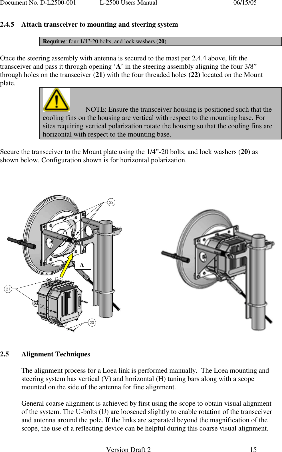 Document No. D-L2500-001  L-2500 Users Manual    06/15/05   Version Draft 2  15   2.4.5  Attach transceiver to mounting and steering system  Requires: four 1/4&rdquo;-20 bolts, and lock washers (20)  Once the steering assembly with antenna is secured to the mast per 2.4.4 above, lift the transceiver and pass it through opening &lsquo;A&rsquo; in the steering assembly aligning the four 3/8&rdquo; through holes on the transceiver (21) with the four threaded holes (22) located on the Mount plate.   NOTE: Ensure the transceiver housing is positioned such that the cooling fins on the housing are vertical with respect to the mounting base. For sites requiring vertical polarization rotate the housing so that the cooling fins are horizontal with respect to the mounting base.  Secure the transceiver to the Mount plate using the 1/4&rdquo;-20 bolts, and lock washers (20) as shown below. Configuration shown is for horizontal polarization.                         2.5 Alignment Techniques  The alignment process for a Loea link is performed manually.  The Loea mounting and steering system has vertical (V) and horizontal (H) tuning bars along with a scope mounted on the side of the antenna for fine alignment.  General coarse alignment is achieved by first using the scope to obtain visual alignment of the system. The U-bolts (U) are loosened slightly to enable rotation of the transceiver and antenna around the pole. If the links are separated beyond the magnification of the scope, the use of a reflecting device can be helpful during this coarse visual alignment. A