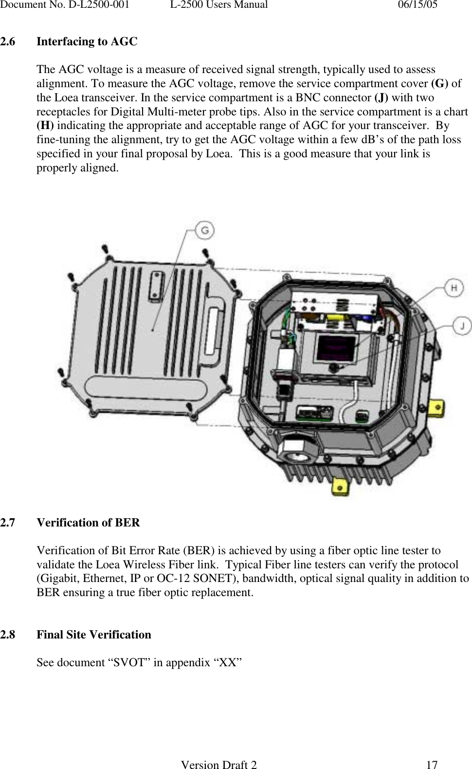 Document No. D-L2500-001  L-2500 Users Manual    06/15/05   Version Draft 2  17   2.6  Interfacing to AGC  The AGC voltage is a measure of received signal strength, typically used to assess alignment. To measure the AGC voltage, remove the service compartment cover (G) of the Loea transceiver. In the service compartment is a BNC connector (J) with two receptacles for Digital Multi-meter probe tips. Also in the service compartment is a chart (H) indicating the appropriate and acceptable range of AGC for your transceiver.  By fine-tuning the alignment, try to get the AGC voltage within a few dB&rsquo;s of the path loss specified in your final proposal by Loea.  This is a good measure that your link is properly aligned.        2.7  Verification of BER  Verification of Bit Error Rate (BER) is achieved by using a fiber optic line tester to validate the Loea Wireless Fiber link.  Typical Fiber line testers can verify the protocol (Gigabit, Ethernet, IP or OC-12 SONET), bandwidth, optical signal quality in addition to BER ensuring a true fiber optic replacement.   2.8  Final Site Verification    See document &ldquo;SVOT&rdquo; in appendix &ldquo;XX&rdquo; 