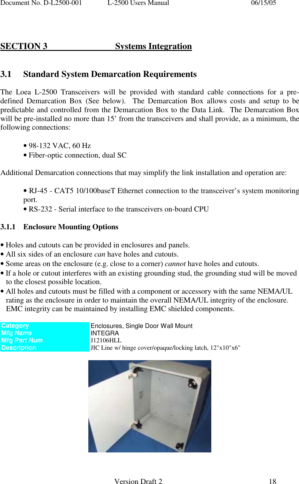 Document No. D-L2500-001  L-2500 Users Manual    06/15/05   Version Draft 2  18     SECTION 3   Systems Integration   3.1  Standard System Demarcation Requirements  The Loea L-2500 Transceivers will be provided with standard cable connections for a pre-defined Demarcation Box (See below).  The Demarcation Box allows costs and setup to be predictable and controlled from the Demarcation Box to the Data Link.  The Demarcation Box will be pre-installed no more than 15&rsquo; from the transceivers and shall provide, as a minimum, the following connections:  &bull; 98-132 VAC, 60 Hz  &bull; Fiber-optic connection, dual SC  Additional Demarcation connections that may simplify the link installation and operation are:  &bull; RJ-45 - CAT5 10/100baseT Ethernet connection to the transceiver&rsquo;s system monitoring   port. &bull; RS-232 - Serial interface to the transceivers on-board CPU  3.1.1  Enclosure Mounting Options  &bull; Holes and cutouts can be provided in enclosures and panels. &bull; All six sides of an enclosure can have holes and cutouts. &bull; Some areas on the enclosure (e.g. close to a corner) cannot have holes and cutouts. &bull; If a hole or cutout interferes with an existing grounding stud, the grounding stud will be moved to the closest possible location. &bull; All holes and cutouts must be filled with a component or accessory with the same NEMA/UL rating as the enclosure in order to maintain the overall NEMA/UL integrity of the enclosure. EMC integrity can be maintained by installing EMC shielded components.  Category  Enclosures, Single Door Wall Mount Mfg Name  INTEGRA Mfg Part Num  J12106HLL Description  JIC Line w/ hinge cover/opaque/locking latch, 12"x10"x6"       
