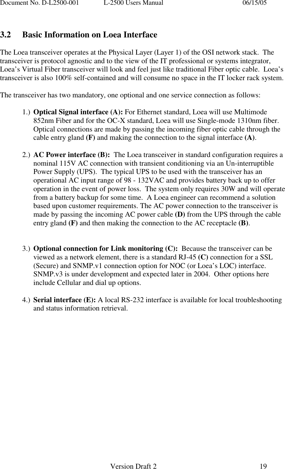 Document No. D-L2500-001  L-2500 Users Manual    06/15/05   Version Draft 2  19    3.2  Basic Information on Loea Interface  The Loea transceiver operates at the Physical Layer (Layer 1) of the OSI network stack.  The transceiver is protocol agnostic and to the view of the IT professional or systems integrator, Loea&rsquo;s Virtual Fiber transceiver will look and feel just like traditional Fiber optic cable.  Loea&rsquo;s transceiver is also 100% self-contained and will consume no space in the IT locker rack system.   The transceiver has two mandatory, one optional and one service connection as follows:  1.)  Optical Signal interface (A): For Ethernet standard, Loea will use Multimode 852nm Fiber and for the OC-X standard, Loea will use Single-mode 1310nm fiber. Optical connections are made by passing the incoming fiber optic cable through the cable entry gland (F) and making the connection to the signal interface (A).  2.)  AC Power interface (B):  The Loea transceiver in standard configuration requires a nominal 115V AC connection with transient conditioning via an Un-interruptible Power Supply (UPS).  The typical UPS to be used with the transceiver has an operational AC input range of 98 - 132VAC and provides battery back up to offer operation in the event of power loss.  The system only requires 30W and will operate from a battery backup for some time.  A Loea engineer can recommend a solution based upon customer requirements. The AC power connection to the transceiver is made by passing the incoming AC power cable (D) from the UPS through the cable entry gland (F) and then making the connection to the AC receptacle (B).   3.)  Optional connection for Link monitoring (C):  Because the transceiver can be viewed as a network element, there is a standard RJ-45 (C) connection for a SSL (Secure) and SNMP.v1 connection option for NOC (or Loea&rsquo;s LOC) interface.  SNMP.v3 is under development and expected later in 2004.  Other options here include Cellular and dial up options.  4.)  Serial interface (E): A local RS-232 interface is available for local troubleshooting and status information retrieval. 
