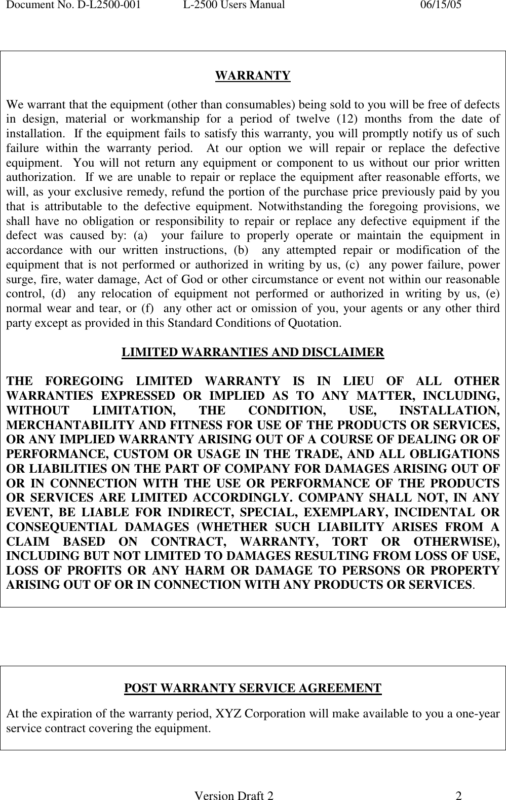 Document No. D-L2500-001  L-2500 Users Manual    06/15/05   Version Draft 2  2     WARRANTY  We warrant that the equipment (other than consumables) being sold to you will be free of defects in design, material or workmanship for a period of twelve (12) months from the date of installation.  If the equipment fails to satisfy this warranty, you will promptly notify us of such failure within the warranty period.  At our option we will repair or replace the defective equipment.  You will not return any equipment or component to us without our prior written authorization.  If we are unable to repair or replace the equipment after reasonable efforts, we will, as your exclusive remedy, refund the portion of the purchase price previously paid by you that is attributable to the defective equipment. Notwithstanding the foregoing provisions, we shall have no obligation or responsibility to repair or replace any defective equipment if the defect was caused by: (a)  your failure to properly operate or maintain the equipment in accordance with our written instructions, (b)  any attempted repair or modification of the equipment that is not performed or authorized in writing by us, (c)  any power failure, power surge, fire, water damage, Act of God or other circumstance or event not within our reasonable control, (d)  any relocation of equipment not performed or authorized in writing by us, (e)  normal wear and tear, or (f)  any other act or omission of you, your agents or any other third party except as provided in this Standard Conditions of Quotation.    LIMITED WARRANTIES AND DISCLAIMER  THE FOREGOING LIMITED WARRANTY IS IN LIEU OF ALL OTHER WARRANTIES EXPRESSED OR IMPLIED AS TO ANY MATTER, INCLUDING, WITHOUT LIMITATION, THE CONDITION, USE, INSTALLATION, MERCHANTABILITY AND FITNESS FOR USE OF THE PRODUCTS OR SERVICES, OR ANY IMPLIED WARRANTY ARISING OUT OF A COURSE OF DEALING OR OF PERFORMANCE, CUSTOM OR USAGE IN THE TRADE, AND ALL OBLIGATIONS OR LIABILITIES ON THE PART OF COMPANY FOR DAMAGES ARISING OUT OF OR IN CONNECTION WITH THE USE OR PERFORMANCE OF THE PRODUCTS OR SERVICES ARE LIMITED ACCORDINGLY. COMPANY SHALL NOT, IN ANY EVENT, BE LIABLE FOR INDIRECT, SPECIAL, EXEMPLARY, INCIDENTAL OR CONSEQUENTIAL DAMAGES (WHETHER SUCH LIABILITY ARISES FROM A CLAIM BASED ON CONTRACT, WARRANTY, TORT OR OTHERWISE), INCLUDING BUT NOT LIMITED TO DAMAGES RESULTING FROM LOSS OF USE, LOSS OF PROFITS OR ANY HARM OR DAMAGE TO PERSONS OR PROPERTY ARISING OUT OF OR IN CONNECTION WITH ANY PRODUCTS OR SERVICES.       POST WARRANTY SERVICE AGREEMENT  At the expiration of the warranty period, XYZ Corporation will make available to you a one-year service contract covering the equipment.   