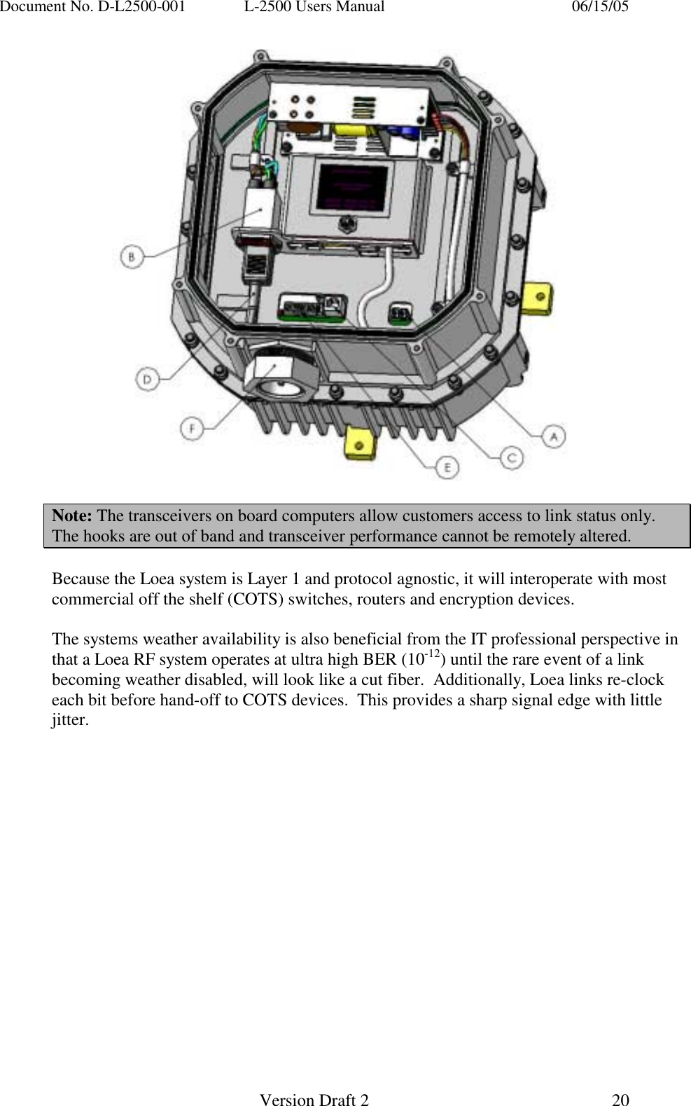 Document No. D-L2500-001  L-2500 Users Manual    06/15/05   Version Draft 2  20     Note: The transceivers on board computers allow customers access to link status only. The hooks are out of band and transceiver performance cannot be remotely altered.  Because the Loea system is Layer 1 and protocol agnostic, it will interoperate with most commercial off the shelf (COTS) switches, routers and encryption devices.    The systems weather availability is also beneficial from the IT professional perspective in that a Loea RF system operates at ultra high BER (10-12) until the rare event of a link becoming weather disabled, will look like a cut fiber.  Additionally, Loea links re-clock each bit before hand-off to COTS devices.  This provides a sharp signal edge with little jitter. 
