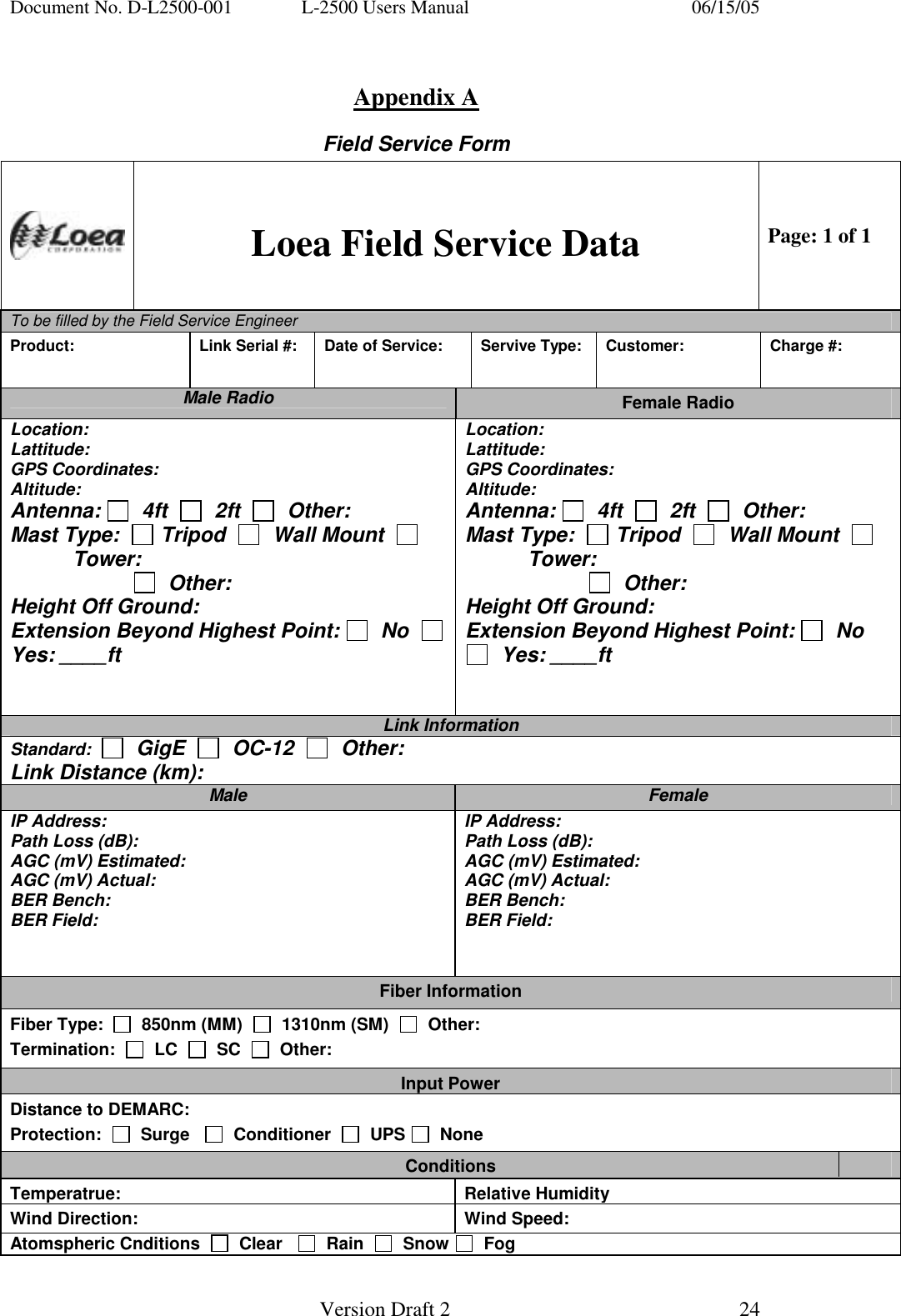 Document No. D-L2500-001  L-2500 Users Manual    06/15/05   Version Draft 2  24    Appendix A Field Service Form  Loea Field Service Data Page: 1 of 1 To be filled by the Field Service Engineer        Product:   Link Serial #:  Date of Service:  Servive Type:  Customer:  Charge #: Male Radio  Female Radio Location: Lattitude: GPS Coordinates: Altitude: Antenna:    4ft     2ft     Other: Mast Type:    Tripod     Wall Mount     Tower:                         Other: Height Off Ground: Extension Beyond Highest Point:   No    Yes: ____ft   Location: Lattitude: GPS Coordinates: Altitude: Antenna:    4ft     2ft     Other: Mast Type:    Tripod     Wall Mount     Tower:                         Other: Height Off Ground: Extension Beyond Highest Point:   No    Yes: ____ft   Link Information Standard:     GigE     OC-12     Other: Link Distance (km): Male  Female IP Address: Path Loss (dB): AGC (mV) Estimated: AGC (mV) Actual: BER Bench: BER Field: IP Address: Path Loss (dB): AGC (mV) Estimated: AGC (mV) Actual: BER Bench: BER Field: Fiber Information Fiber Type:     850nm (MM)     1310nm (SM)     Other: Termination:     LC     SC     Other: Input Power Distance to DEMARC: Protection:     Surge      Conditioner     UPS    None Conditions Temperatrue: Relative HumidityWind Direction:  Wind Speed: Atomspheric Cnditions     Clear      Rain     Snow    Fog 
