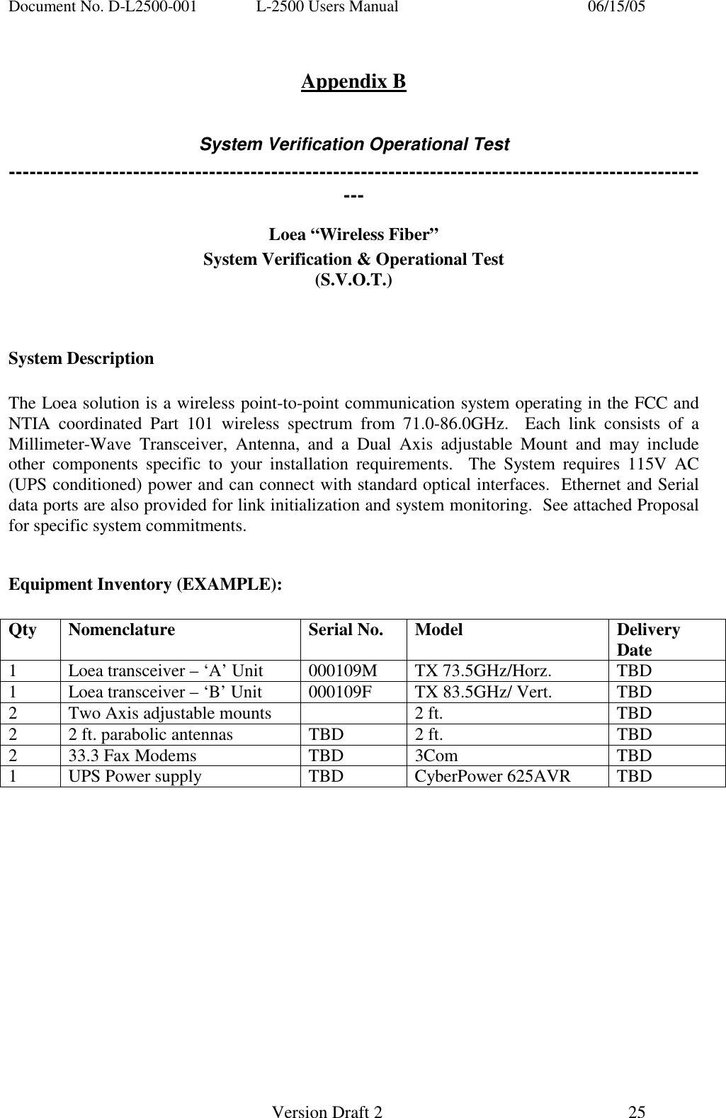 Document No. D-L2500-001  L-2500 Users Manual    06/15/05   Version Draft 2  25    Appendix B  System Verification Operational Test ------------------------------------------------------------------------------------------------------- Loea &ldquo;Wireless Fiber&rdquo; System Verification &amp; Operational Test (S.V.O.T.)   System Description  The Loea solution is a wireless point-to-point communication system operating in the FCC and NTIA coordinated Part 101 wireless spectrum from 71.0-86.0GHz.  Each link consists of a Millimeter-Wave Transceiver, Antenna, and a Dual Axis adjustable Mount and may include other components specific to your installation requirements.  The System requires 115V AC (UPS conditioned) power and can connect with standard optical interfaces.  Ethernet and Serial data ports are also provided for link initialization and system monitoring.  See attached Proposal for specific system commitments.  Equipment Inventory (EXAMPLE):   Qty Nomenclature  Serial No. Model  Delivery Date 1  Loea transceiver &ndash; &lsquo;A&rsquo; Unit  000109M  TX 73.5GHz/Horz.  TBD 1  Loea transceiver &ndash; &lsquo;B&rsquo; Unit  000109F  TX 83.5GHz/ Vert.  TBD 2  Two Axis adjustable mounts    2 ft.  TBD 2  2 ft. parabolic antennas  TBD  2 ft.  TBD 2  33.3 Fax Modems  TBD  3Com  TBD 1  UPS Power supply  TBD  CyberPower 625AVR  TBD  