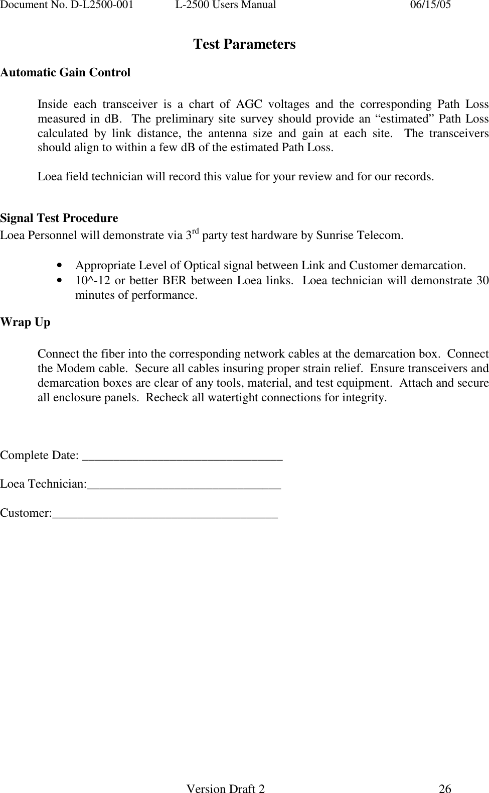 Document No. D-L2500-001  L-2500 Users Manual    06/15/05   Version Draft 2  26   Test Parameters Automatic Gain Control    Inside each transceiver is a chart of AGC voltages and the corresponding Path Loss measured in dB.  The preliminary site survey should provide an &ldquo;estimated&rdquo; Path Loss calculated by link distance, the antenna size and gain at each site.  The transceivers should align to within a few dB of the estimated Path Loss.      Loea field technician will record this value for your review and for our records.  Signal Test Procedure Loea Personnel will demonstrate via 3rd party test hardware by Sunrise Telecom.    &bull;  Appropriate Level of Optical signal between Link and Customer demarcation. &bull;  10^-12 or better BER between Loea links.  Loea technician will demonstrate 30 minutes of performance. Wrap Up     Connect the fiber into the corresponding network cables at the demarcation box.  Connect the Modem cable.  Secure all cables insuring proper strain relief.  Ensure transceivers and demarcation boxes are clear of any tools, material, and test equipment.  Attach and secure all enclosure panels.  Recheck all watertight connections for integrity.    Complete Date: ________________________________  Loea Technician:_______________________________  Customer:____________________________________       
