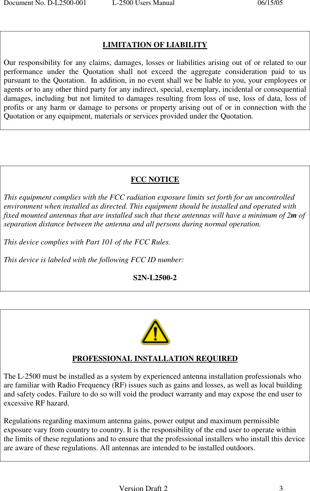 Document No. D-L2500-001  L-2500 Users Manual    06/15/05   Version Draft 2  3     LIMITATION OF LIABILITY  Our responsibility for any claims, damages, losses or liabilities arising out of or related to our performance under the Quotation shall not exceed the aggregate consideration paid to us pursuant to the Quotation.  In addition, in no event shall we be liable to you, your employees or agents or to any other third party for any indirect, special, exemplary, incidental or consequential damages, including but not limited to damages resulting from loss of use, loss of data, loss of profits or any harm or damage to persons or property arising out of or in connection with the Quotation or any equipment, materials or services provided under the Quotation.       FCC NOTICE  This equipment complies with the FCC radiation exposure limits set forth for an uncontrolled environment when installed as directed. This equipment should be installed and operated with fixed mounted antennas that are installed such that these antennas will have a minimum of 2m of separation distance between the antenna and all persons during normal operation.  This device complies with Part 101 of the FCC Rules.   This device is labeled with the following FCC ID number:  S2N-L2500-2       PROFESSIONAL INSTALLATION REQUIRED  The L-2500 must be installed as a system by experienced antenna installation professionals who are familiar with Radio Frequency (RF) issues such as gains and losses, as well as local building and safety codes. Failure to do so will void the product warranty and may expose the end user to excessive RF hazard.  Regulations regarding maximum antenna gains, power output and maximum permissible exposure vary from country to country. It is the responsibility of the end user to operate within the limits of these regulations and to ensure that the professional installers who install this device are aware of these regulations. All antennas are intended to be installed outdoors.  