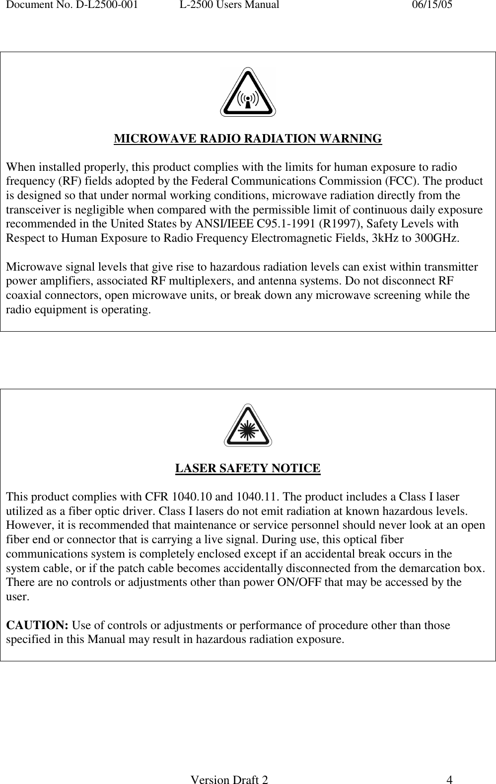 Document No. D-L2500-001  L-2500 Users Manual    06/15/05   Version Draft 2  4       MICROWAVE RADIO RADIATION WARNING  When installed properly, this product complies with the limits for human exposure to radio frequency (RF) fields adopted by the Federal Communications Commission (FCC). The product is designed so that under normal working conditions, microwave radiation directly from the transceiver is negligible when compared with the permissible limit of continuous daily exposure recommended in the United States by ANSI/IEEE C95.1-1991 (R1997), Safety Levels with Respect to Human Exposure to Radio Frequency Electromagnetic Fields, 3kHz to 300GHz.  Microwave signal levels that give rise to hazardous radiation levels can exist within transmitter power amplifiers, associated RF multiplexers, and antenna systems. Do not disconnect RF coaxial connectors, open microwave units, or break down any microwave screening while the radio equipment is operating.         LASER SAFETY NOTICE  This product complies with CFR 1040.10 and 1040.11. The product includes a Class I laser utilized as a fiber optic driver. Class I lasers do not emit radiation at known hazardous levels. However, it is recommended that maintenance or service personnel should never look at an open fiber end or connector that is carrying a live signal. During use, this optical fiber communications system is completely enclosed except if an accidental break occurs in the system cable, or if the patch cable becomes accidentally disconnected from the demarcation box. There are no controls or adjustments other than power ON/OFF that may be accessed by the user.  CAUTION: Use of controls or adjustments or performance of procedure other than those specified in this Manual may result in hazardous radiation exposure.  