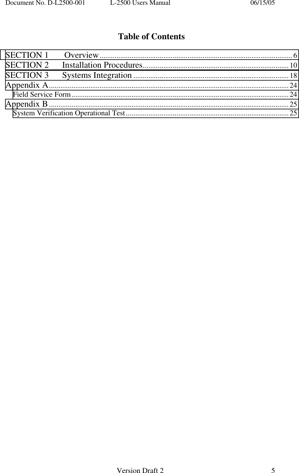 Document No. D-L2500-001  L-2500 Users Manual    06/15/05   Version Draft 2  5    Table of Contents  SECTION 1    Overview.......................................................................................................6 SECTION 2   Installation Procedures..............................................................................10 SECTION 3   Systems Integration...................................................................................18 Appendix A................................................................................................................................24 Field Service Form....................................................................................................................24 Appendix B................................................................................................................................25 System Verification Operational Test.......................................................................................25   