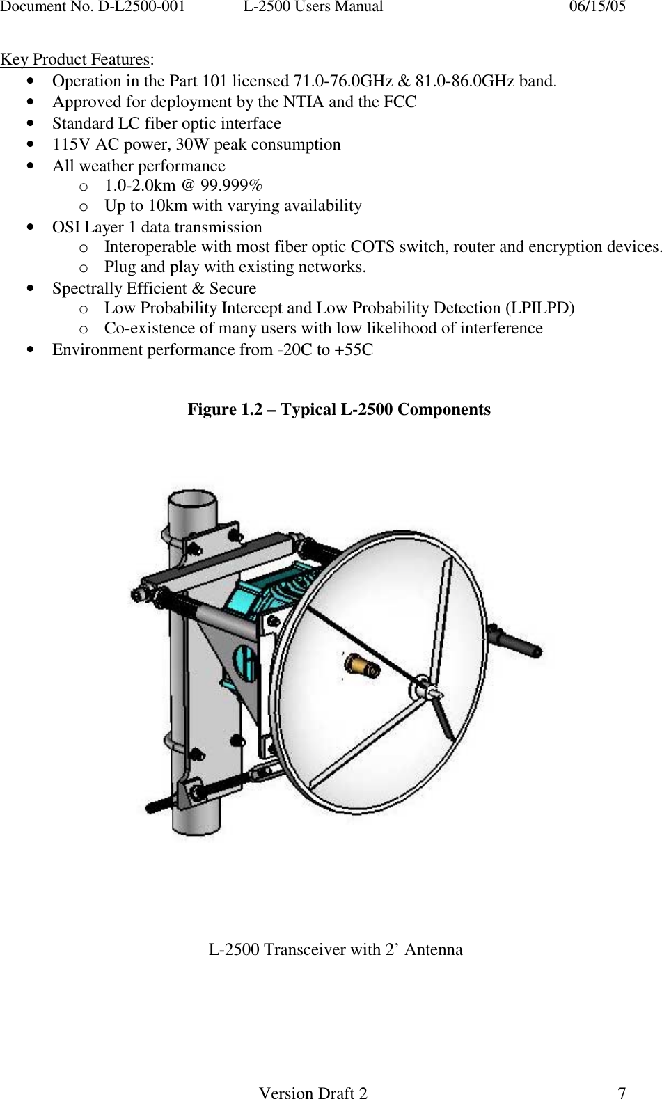 Document No. D-L2500-001  L-2500 Users Manual    06/15/05   Version Draft 2  7   Key Product Features: &bull;  Operation in the Part 101 licensed 71.0-76.0GHz &amp; 81.0-86.0GHz band. &bull;  Approved for deployment by the NTIA and the FCC &bull;  Standard LC fiber optic interface &bull;  115V AC power, 30W peak consumption &bull;  All weather performance o1.0-2.0km @ 99.999% oUp to 10km with varying availability  &bull;  OSI Layer 1 data transmission oInteroperable with most fiber optic COTS switch, router and encryption devices. oPlug and play with existing networks. &bull;  Spectrally Efficient &amp; Secure oLow Probability Intercept and Low Probability Detection (LPILPD) oCo-existence of many users with low likelihood of interference &bull;  Environment performance from -20C to +55C   Figure 1.2 &ndash; Typical L-2500 Components            L-2500 Transceiver with 2&rsquo; Antenna     