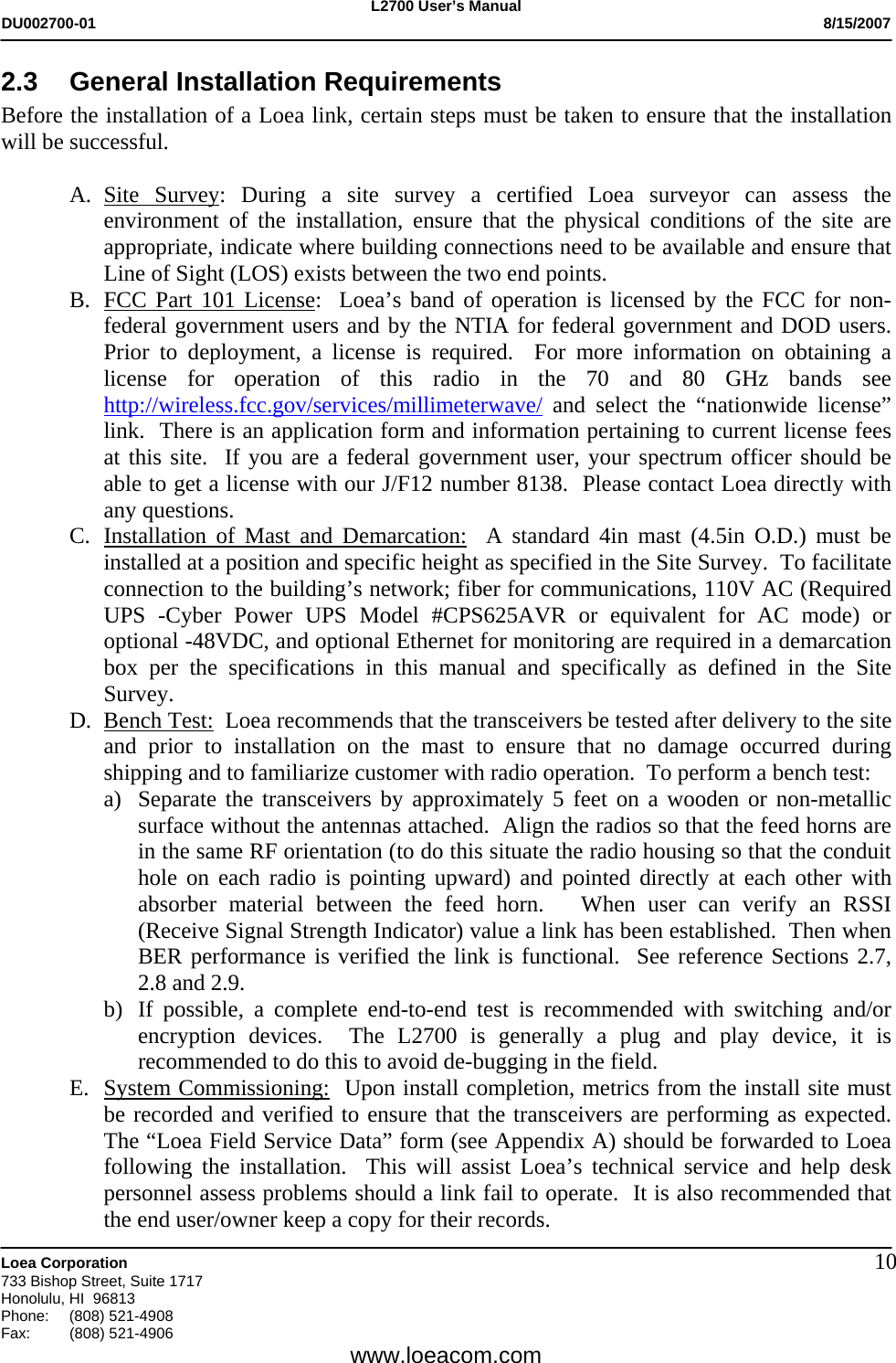 L2700 User&rsquo;s Manual DU002700-01           8/15/2007   Loea Corporation       733 Bishop Street, Suite 1717 Honolulu, HI  96813 Phone: (808) 521-4908 Fax:   (808) 521-4906  www.loeacom.com 102.3  General Installation Requirements Before the installation of a Loea link, certain steps must be taken to ensure that the installation will be successful.  A. Site Survey: During a site survey a certified Loea surveyor can assess the environment of the installation, ensure that the physical conditions of the site are appropriate, indicate where building connections need to be available and ensure that Line of Sight (LOS) exists between the two end points. B. FCC Part 101 License:  Loea&rsquo;s band of operation is licensed by the FCC for non-federal government users and by the NTIA for federal government and DOD users.  Prior to deployment, a license is required.  For more information on obtaining a license for operation of this radio in the 70 and 80 GHz bands see http://wireless.fcc.gov/services/millimeterwave/ and select the &ldquo;nationwide license&rdquo; link.  There is an application form and information pertaining to current license fees at this site.  If you are a federal government user, your spectrum officer should be able to get a license with our J/F12 number 8138.  Please contact Loea directly with any questions.  C. Installation of Mast and Demarcation:  A standard 4in mast (4.5in O.D.) must be installed at a position and specific height as specified in the Site Survey.  To facilitate connection to the building&rsquo;s network; fiber for communications, 110V AC (Required UPS -Cyber Power UPS Model #CPS625AVR or equivalent for AC mode) or optional -48VDC, and optional Ethernet for monitoring are required in a demarcation box per the specifications in this manual and specifically as defined in the Site Survey. D. Bench Test:  Loea recommends that the transceivers be tested after delivery to the site and prior to installation on the mast to ensure that no damage occurred during shipping and to familiarize customer with radio operation.  To perform a bench test: a) Separate the transceivers by approximately 5 feet on a wooden or non-metallic surface without the antennas attached.  Align the radios so that the feed horns are in the same RF orientation (to do this situate the radio housing so that the conduit hole on each radio is pointing upward) and pointed directly at each other with absorber material between the feed horn.   When user can verify an RSSI (Receive Signal Strength Indicator) value a link has been established.  Then when BER performance is verified the link is functional.  See reference Sections 2.7, 2.8 and 2.9.   b) If possible, a complete end-to-end test is recommended with switching and/or encryption devices.  The L2700 is generally a plug and play device, it is recommended to do this to avoid de-bugging in the field. E. System Commissioning:  Upon install completion, metrics from the install site must be recorded and verified to ensure that the transceivers are performing as expected.  The &ldquo;Loea Field Service Data&rdquo; form (see Appendix A) should be forwarded to Loea following the installation.  This will assist Loea&rsquo;s technical service and help desk personnel assess problems should a link fail to operate.  It is also recommended that the end user/owner keep a copy for their records.   