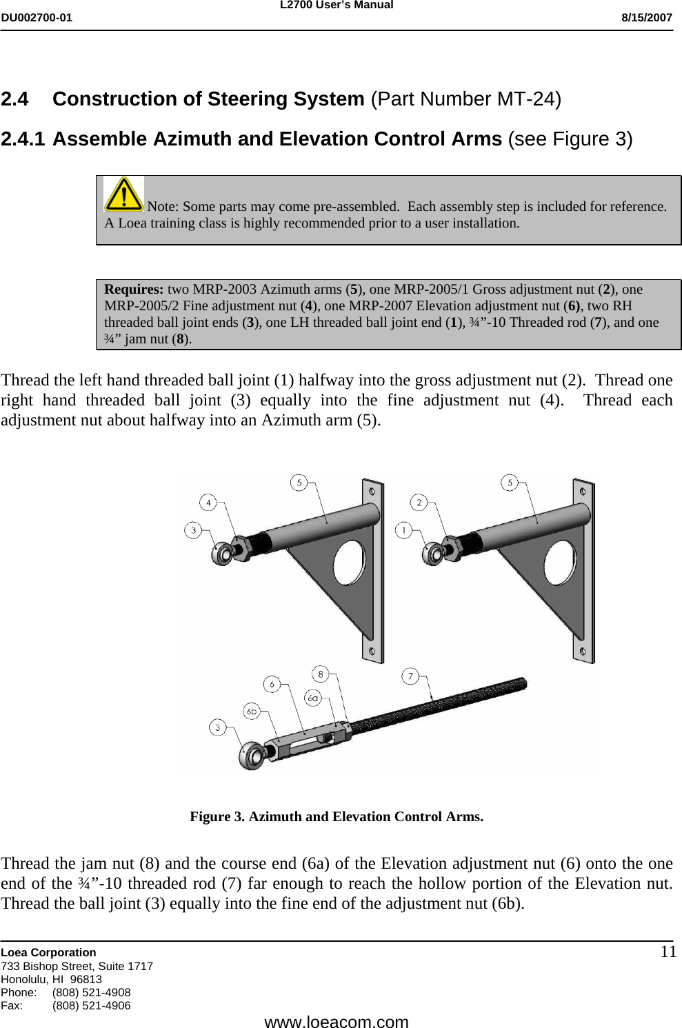 L2700 User&rsquo;s Manual DU002700-01           8/15/2007   Loea Corporation       733 Bishop Street, Suite 1717 Honolulu, HI  96813 Phone: (808) 521-4908 Fax:   (808) 521-4906  www.loeacom.com 11 2.4  Construction of Steering System (Part Number MT-24)  2.4.1 Assemble Azimuth and Elevation Control Arms (see Figure 3)   Note: Some parts may come pre-assembled.  Each assembly step is included for reference. A Loea training class is highly recommended prior to a user installation.   Requires: two MRP-2003 Azimuth arms (5), one MRP-2005/1 Gross adjustment nut (2), one MRP-2005/2 Fine adjustment nut (4), one MRP-2007 Elevation adjustment nut (6), two RH threaded ball joint ends (3), one LH threaded ball joint end (1), &frac34;&rdquo;-10 Threaded rod (7), and one &frac34;&rdquo; jam nut (8).  Thread the left hand threaded ball joint (1) halfway into the gross adjustment nut (2).  Thread one right hand threaded ball joint (3) equally into the fine adjustment nut (4).  Thread each adjustment nut about halfway into an Azimuth arm (5).     Figure 3. Azimuth and Elevation Control Arms.   Thread the jam nut (8) and the course end (6a) of the Elevation adjustment nut (6) onto the one end of the &frac34;&rdquo;-10 threaded rod (7) far enough to reach the hollow portion of the Elevation nut.  Thread the ball joint (3) equally into the fine end of the adjustment nut (6b). 