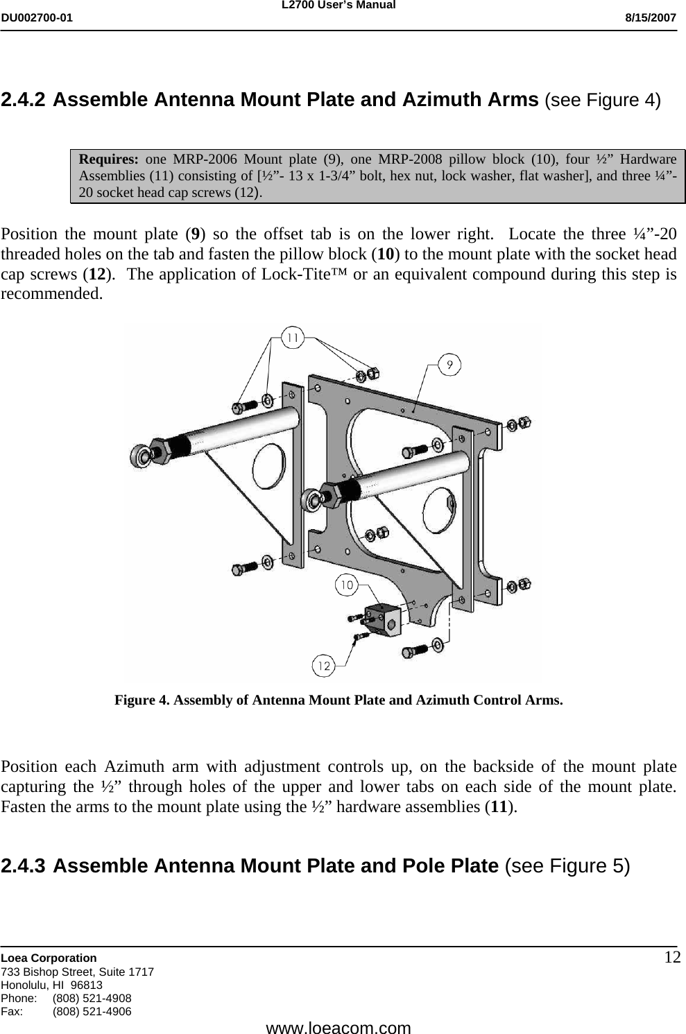 L2700 User&rsquo;s Manual DU002700-01           8/15/2007   Loea Corporation       733 Bishop Street, Suite 1717 Honolulu, HI  96813 Phone: (808) 521-4908 Fax:   (808) 521-4906  www.loeacom.com 12   2.4.2 Assemble Antenna Mount Plate and Azimuth Arms (see Figure 4)                         Requires: one MRP-2006 Mount plate (9), one MRP-2008 pillow block (10), four &frac12;&rdquo; Hardware Assemblies (11) consisting of [&frac12;&rdquo;- 13 x 1-3/4&rdquo; bolt, hex nut, lock washer, flat washer], and three &frac14;&rdquo;-20 socket head cap screws (12).  Position the mount plate (9) so the offset tab is on the lower right.  Locate the three &frac14;&rdquo;-20 threaded holes on the tab and fasten the pillow block (10) to the mount plate with the socket head cap screws (12).  The application of Lock-Tite&trade; or an equivalent compound during this step is recommended.    Figure 4. Assembly of Antenna Mount Plate and Azimuth Control Arms.    Position each Azimuth arm with adjustment controls up, on the backside of the mount plate capturing the &frac12;&rdquo; through holes of the upper and lower tabs on each side of the mount plate.  Fasten the arms to the mount plate using the &frac12;&rdquo; hardware assemblies (11).              2.4.3 Assemble Antenna Mount Plate and Pole Plate (see Figure 5)  