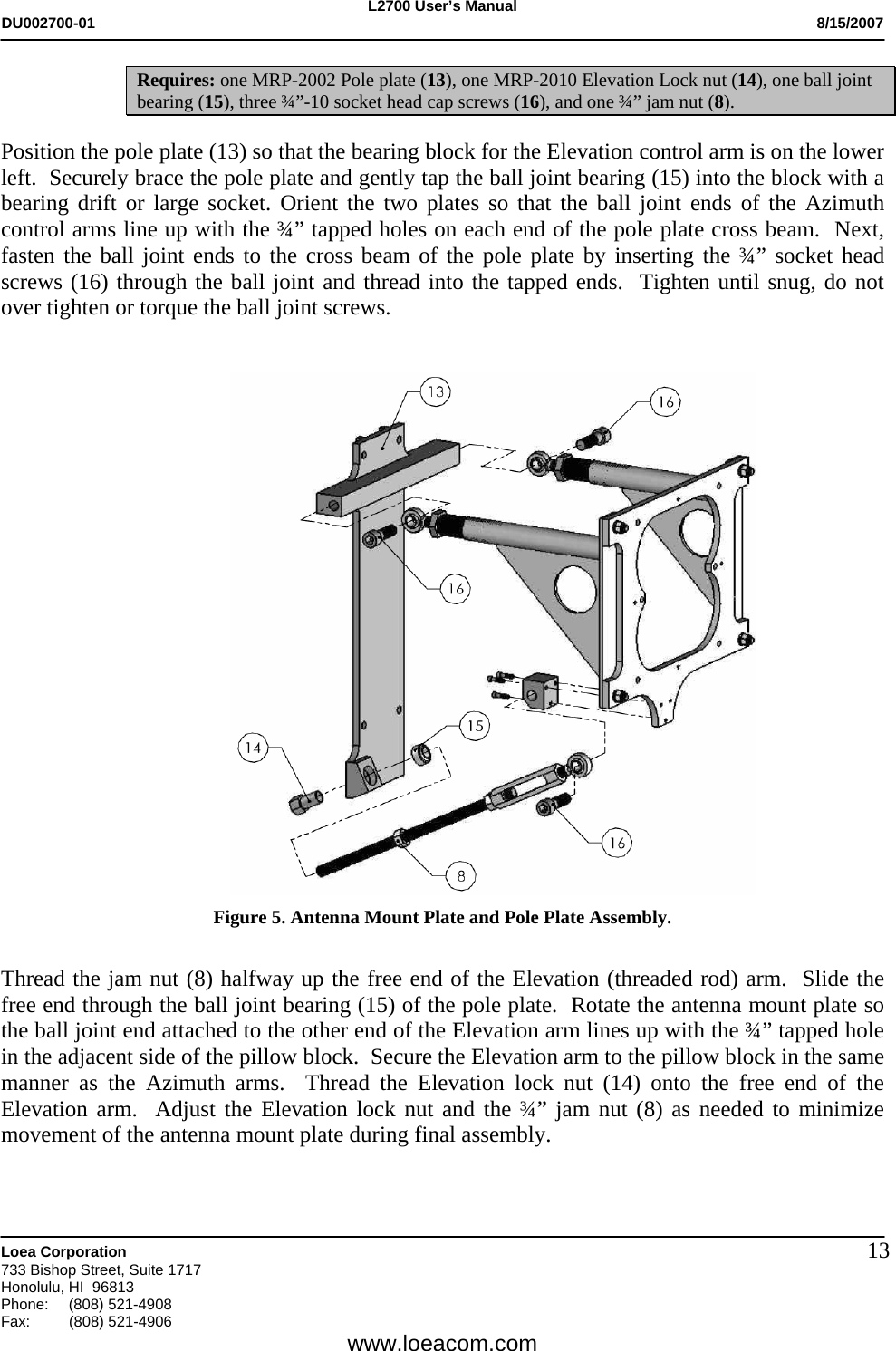 L2700 User&rsquo;s Manual DU002700-01           8/15/2007   Loea Corporation       733 Bishop Street, Suite 1717 Honolulu, HI  96813 Phone: (808) 521-4908 Fax:   (808) 521-4906  www.loeacom.com 13Requires: one MRP-2002 Pole plate (13), one MRP-2010 Elevation Lock nut (14), one ball joint bearing (15), three &frac34;&rdquo;-10 socket head cap screws (16), and one &frac34;&rdquo; jam nut (8).  Position the pole plate (13) so that the bearing block for the Elevation control arm is on the lower left.  Securely brace the pole plate and gently tap the ball joint bearing (15) into the block with a bearing drift or large socket. Orient the two plates so that the ball joint ends of the Azimuth control arms line up with the &frac34;&rdquo; tapped holes on each end of the pole plate cross beam.  Next, fasten the ball joint ends to the cross beam of the pole plate by inserting the &frac34;&rdquo; socket head screws (16) through the ball joint and thread into the tapped ends.  Tighten until snug, do not over tighten or torque the ball joint screws.      Figure 5. Antenna Mount Plate and Pole Plate Assembly.   Thread the jam nut (8) halfway up the free end of the Elevation (threaded rod) arm.  Slide the free end through the ball joint bearing (15) of the pole plate.  Rotate the antenna mount plate so the ball joint end attached to the other end of the Elevation arm lines up with the &frac34;&rdquo; tapped hole in the adjacent side of the pillow block.  Secure the Elevation arm to the pillow block in the same manner as the Azimuth arms.  Thread the Elevation lock nut (14) onto the free end of the Elevation arm.  Adjust the Elevation lock nut and the &frac34;&rdquo; jam nut (8) as needed to minimize movement of the antenna mount plate during final assembly.   