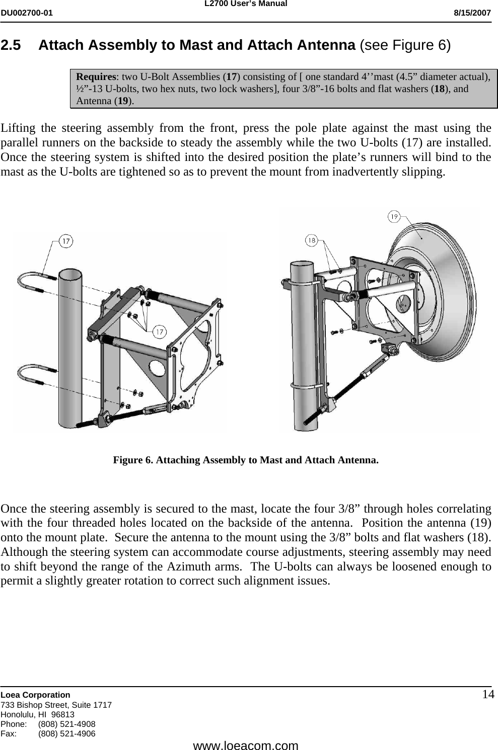 L2700 User&rsquo;s Manual DU002700-01           8/15/2007   Loea Corporation       733 Bishop Street, Suite 1717 Honolulu, HI  96813 Phone: (808) 521-4908 Fax:   (808) 521-4906  www.loeacom.com 142.5 Attach Assembly to Mast and Attach Antenna (see Figure 6)  Requires: two U-Bolt Assemblies (17) consisting of [ one standard 4&rsquo;&rsquo;mast (4.5&rdquo; diameter actual), &frac12;&rdquo;-13 U-bolts, two hex nuts, two lock washers], four 3/8&rdquo;-16 bolts and flat washers (18), and Antenna (19).  Lifting the steering assembly from the front, press the pole plate against the mast using the parallel runners on the backside to steady the assembly while the two U-bolts (17) are installed.  Once the steering system is shifted into the desired position the plate&rsquo;s runners will bind to the mast as the U-bolts are tightened so as to prevent the mount from inadvertently slipping.         Figure 6. Attaching Assembly to Mast and Attach Antenna.    Once the steering assembly is secured to the mast, locate the four 3/8&rdquo; through holes correlating with the four threaded holes located on the backside of the antenna.  Position the antenna (19) onto the mount plate.  Secure the antenna to the mount using the 3/8&rdquo; bolts and flat washers (18).  Although the steering system can accommodate course adjustments, steering assembly may need to shift beyond the range of the Azimuth arms.  The U-bolts can always be loosened enough to permit a slightly greater rotation to correct such alignment issues.          