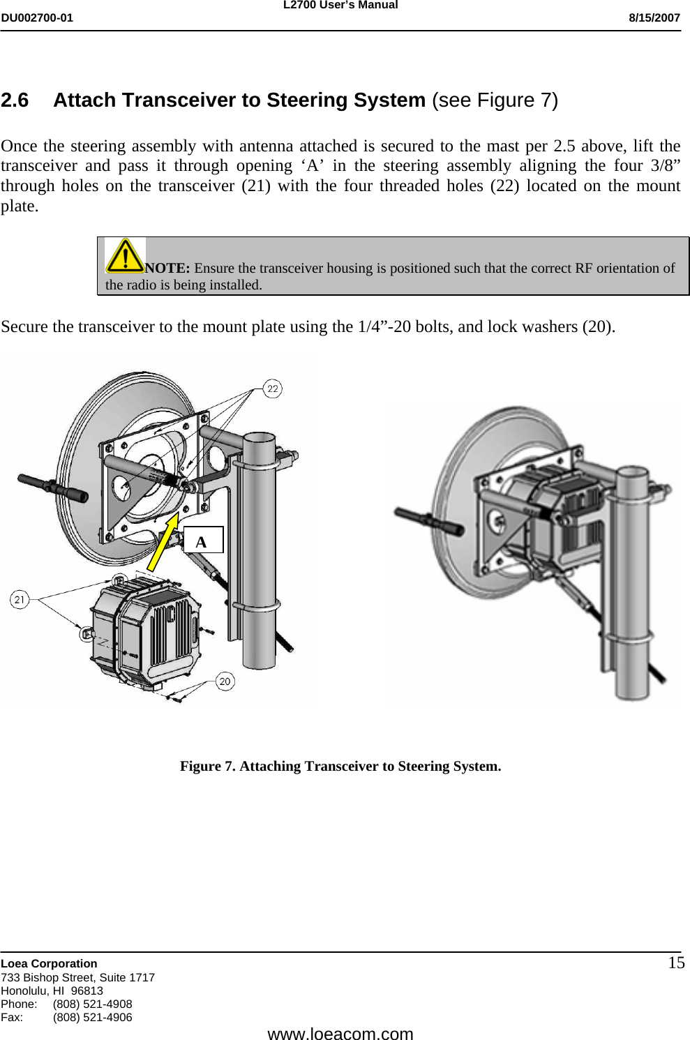 L2700 User&rsquo;s Manual DU002700-01           8/15/2007   Loea Corporation       733 Bishop Street, Suite 1717 Honolulu, HI  96813 Phone: (808) 521-4908 Fax:   (808) 521-4906  www.loeacom.com 15 2.6  Attach Transceiver to Steering System (see Figure 7)  Once the steering assembly with antenna attached is secured to the mast per 2.5 above, lift the transceiver and pass it through opening &lsquo;A&rsquo; in the steering assembly aligning the four 3/8&rdquo; through holes on the transceiver (21) with the four threaded holes (22) located on the mount plate.   NOTE: Ensure the transceiver housing is positioned such that the correct RF orientation of the radio is being installed.   Secure the transceiver to the mount plate using the 1/4&rdquo;-20 bolts, and lock washers (20).                       Figure 7. Attaching Transceiver to Steering System.         A