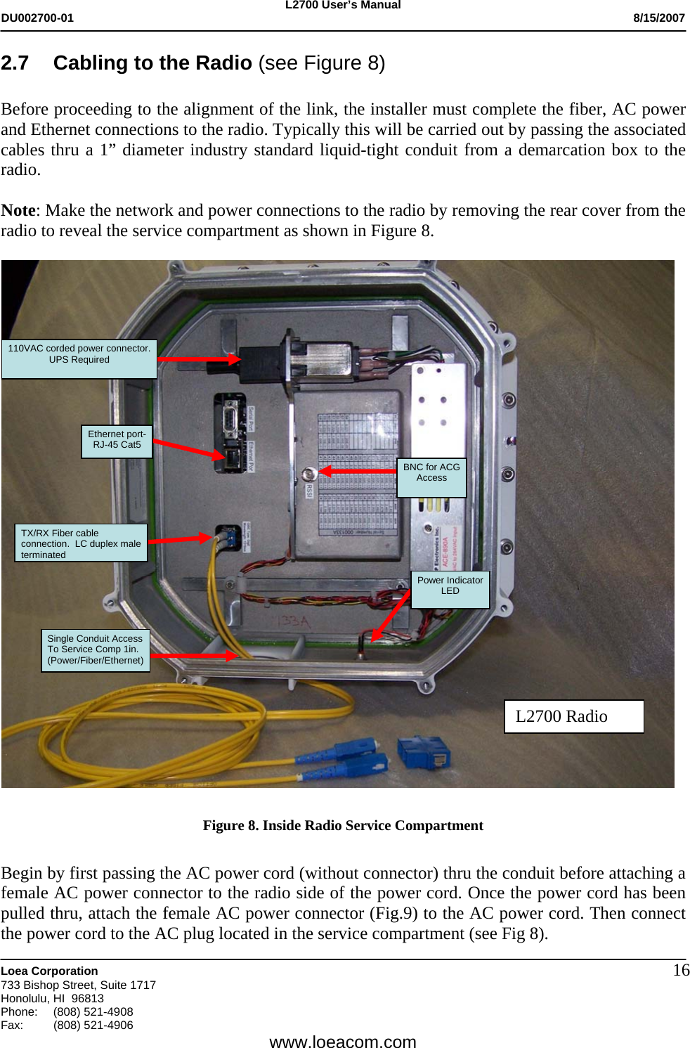L2700 User&rsquo;s Manual DU002700-01           8/15/2007   Loea Corporation       733 Bishop Street, Suite 1717 Honolulu, HI  96813 Phone: (808) 521-4908 Fax:   (808) 521-4906  www.loeacom.com 162.7  Cabling to the Radio (see Figure 8)  Before proceeding to the alignment of the link, the installer must complete the fiber, AC power and Ethernet connections to the radio. Typically this will be carried out by passing the associated cables thru a 1&rdquo; diameter industry standard liquid-tight conduit from a demarcation box to the radio.  Note: Make the network and power connections to the radio by removing the rear cover from the radio to reveal the service compartment as shown in Figure 8.      Figure 8. Inside Radio Service Compartment   Begin by first passing the AC power cord (without connector) thru the conduit before attaching a female AC power connector to the radio side of the power cord. Once the power cord has been pulled thru, attach the female AC power connector (Fig.9) to the AC power cord. Then connect the power cord to the AC plug located in the service compartment (see Fig 8). TX/RX Fiber cable  connection.  LC duplex male  terminated Single Conduit Access To Service Comp 1in. (Power/Fiber/Ethernet) Ethernet port- RJ-45 Cat5  110VAC corded power connector. UPS Required  Power Indicator LED BNC for ACG Access L2700 Radio 