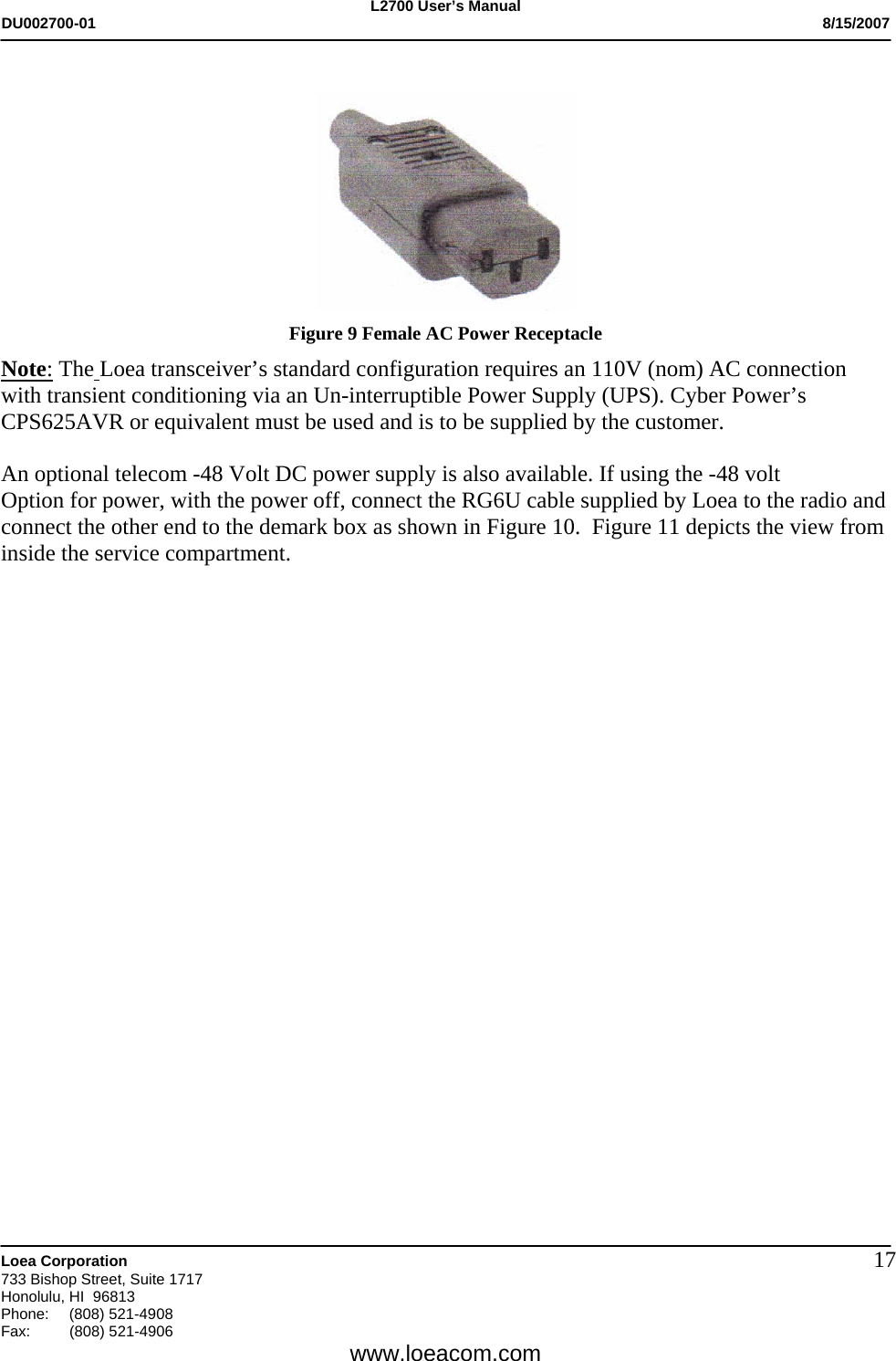 L2700 User&rsquo;s Manual DU002700-01           8/15/2007   Loea Corporation       733 Bishop Street, Suite 1717 Honolulu, HI  96813 Phone: (808) 521-4908 Fax:   (808) 521-4906  www.loeacom.com 17  Figure 9 Female AC Power Receptacle Note: The Loea transceiver&rsquo;s standard configuration requires an 110V (nom) AC connection with transient conditioning via an Un-interruptible Power Supply (UPS). Cyber Power&rsquo;s CPS625AVR or equivalent must be used and is to be supplied by the customer.   An optional telecom -48 Volt DC power supply is also available. If using the -48 volt Option for power, with the power off, connect the RG6U cable supplied by Loea to the radio and connect the other end to the demark box as shown in Figure 10.  Figure 11 depicts the view from inside the service compartment.                                                                                                                                    