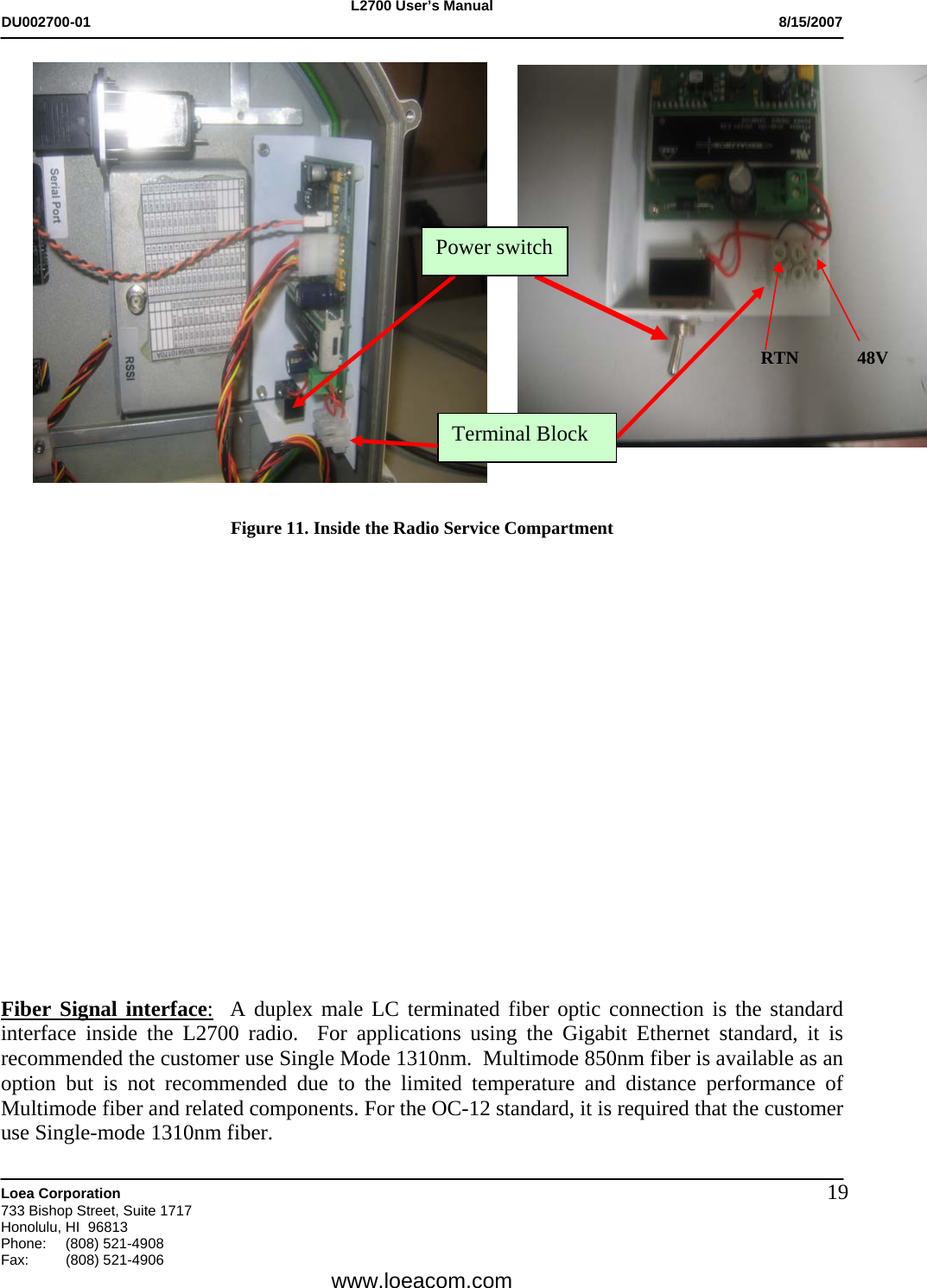 L2700 User&rsquo;s Manual DU002700-01           8/15/2007   Loea Corporation       733 Bishop Street, Suite 1717 Honolulu, HI  96813 Phone: (808) 521-4908 Fax:   (808) 521-4906  www.loeacom.com 19                    Figure 11. Inside the Radio Service Compartment                   Fiber Signal interface:  A duplex male LC terminated fiber optic connection is the standard interface inside the L2700 radio.  For applications using the Gigabit Ethernet standard, it is recommended the customer use Single Mode 1310nm.  Multimode 850nm fiber is available as an option but is not recommended due to the limited temperature and distance performance of Multimode fiber and related components. For the OC-12 standard, it is required that the customer use Single-mode 1310nm fiber.      RTN             48V Power switch Terminal Block 