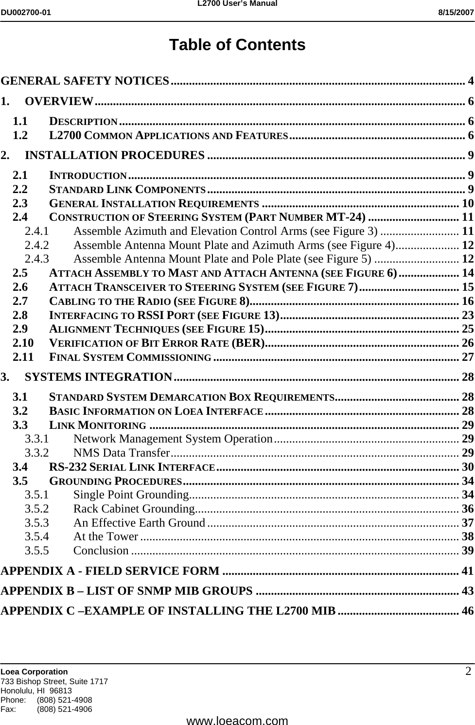 L2700 User&rsquo;s Manual DU002700-01           8/15/2007   Loea Corporation       733 Bishop Street, Suite 1717 Honolulu, HI  96813 Phone: (808) 521-4908 Fax:   (808) 521-4906  www.loeacom.com 2Table of Contents  GENERAL SAFETY NOTICES................................................................................................. 4 1. OVERVIEW.......................................................................................................................... 6 1.1 DESCRIPTION.................................................................................................................. 6 1.2 L2700 COMMON APPLICATIONS AND FEATURES.......................................................... 6 2. INSTALLATION PROCEDURES ..................................................................................... 9 2.1 INTRODUCTION............................................................................................................... 9 2.2 STANDARD LINK COMPONENTS..................................................................................... 9 2.3 GENERAL INSTALLATION REQUIREMENTS ................................................................. 10 2.4 CONSTRUCTION OF STEERING SYSTEM (PART NUMBER MT-24) .............................. 11 2.4.1  Assemble Azimuth and Elevation Control Arms (see Figure 3) .......................... 11 2.4.2  Assemble Antenna Mount Plate and Azimuth Arms (see Figure 4)..................... 12 2.4.3  Assemble Antenna Mount Plate and Pole Plate (see Figure 5) ............................ 12 2.5 ATTACH ASSEMBLY TO MAST AND ATTACH ANTENNA (SEE FIGURE 6).................... 14 2.6 ATTACH TRANSCEIVER TO STEERING SYSTEM (SEE FIGURE 7)................................. 15 2.7 CABLING TO THE RADIO (SEE FIGURE 8)..................................................................... 16 2.8 INTERFACING TO RSSI PORT (SEE FIGURE 13)........................................................... 23 2.9 ALIGNMENT TECHNIQUES (SEE FIGURE 15)................................................................ 25 2.10 VERIFICATION OF BIT ERROR RATE (BER)................................................................ 26 2.11 FINAL SYSTEM COMMISSIONING ................................................................................. 27 3. SYSTEMS INTEGRATION.............................................................................................. 28 3.1 STANDARD SYSTEM DEMARCATION BOX REQUIREMENTS......................................... 28 3.2 BASIC INFORMATION ON LOEA INTERFACE................................................................ 28 3.3 LINK MONITORING ...................................................................................................... 29 3.3.1 Network Management System Operation............................................................. 29 3.3.2  NMS Data Transfer............................................................................................... 29 3.4 RS-232 SERIAL LINK INTERFACE................................................................................ 30 3.5 GROUNDING PROCEDURES........................................................................................... 34 3.5.1 Single Point Grounding......................................................................................... 34 3.5.2 Rack Cabinet Grounding....................................................................................... 36 3.5.3 An Effective Earth Ground................................................................................... 37 3.5.4 At the Tower ......................................................................................................... 38 3.5.5 Conclusion ............................................................................................................ 39 APPENDIX A - FIELD SERVICE FORM .............................................................................. 41 APPENDIX B &ndash; LIST OF SNMP MIB GROUPS ................................................................... 43 APPENDIX C &ndash;EXAMPLE OF INSTALLING THE L2700 MIB ........................................ 46   