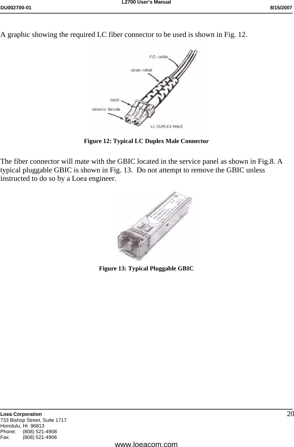 L2700 User&rsquo;s Manual DU002700-01           8/15/2007   Loea Corporation       733 Bishop Street, Suite 1717 Honolulu, HI  96813 Phone: (808) 521-4908 Fax:   (808) 521-4906  www.loeacom.com 20 A graphic showing the required LC fiber connector to be used is shown in Fig. 12.  Figure 12: Typical LC Duplex Male Connector  The fiber connector will mate with the GBIC located in the service panel as shown in Fig.8. A typical pluggable GBIC is shown in Fig. 13.  Do not attempt to remove the GBIC unless instructed to do so by a Loea engineer.   Figure 13: Typical Pluggable GBIC               