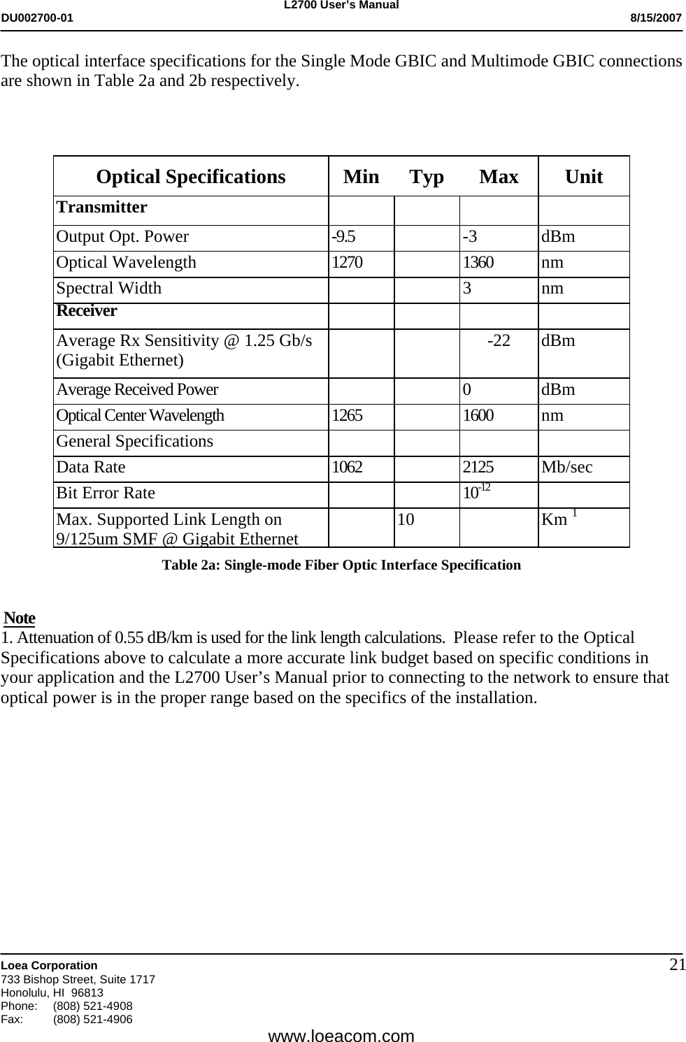 L2700 User&rsquo;s Manual DU002700-01           8/15/2007   Loea Corporation       733 Bishop Street, Suite 1717 Honolulu, HI  96813 Phone: (808) 521-4908 Fax:   (808) 521-4906  www.loeacom.com 21The optical interface specifications for the Single Mode GBIC and Multimode GBIC connections are shown in Table 2a and 2b respectively.    Optical Specifications  Min  Typ  Max  Unit Transmitter         Output Opt. Power  -9.5    -3  dBm Optical Wavelength  1270    1360  nm Spectral Width    3  nm Receiver         Average Rx Sensitivity @ 1.25 Gb/s (Gigabit Ethernet)      -22  dBm  Average Received Power      0  dBm Optical Center Wavelength  1265   1600  nm General Specifications     Data Rate  1062  2125 Mb/sec Bit Error Rate   10-12  Max. Supported Link Length on 9/125um SMF @ Gigabit Ethernet 10  Km 1  Table 2a: Single-mode Fiber Optic Interface Specification  Note 1. Attenuation of 0.55 dB/km is used for the link length calculations.  Please refer to the Optical Specifications above to calculate a more accurate link budget based on specific conditions in your application and the L2700 User&rsquo;s Manual prior to connecting to the network to ensure that optical power is in the proper range based on the specifics of the installation.        