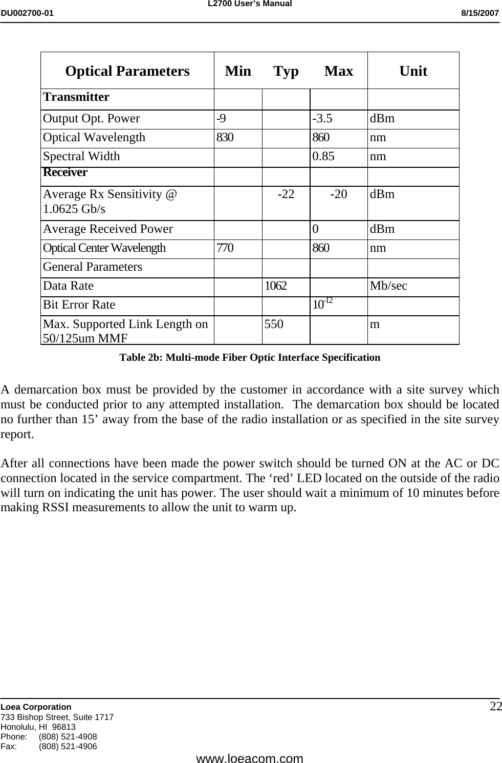 L2700 User&rsquo;s Manual DU002700-01           8/15/2007   Loea Corporation       733 Bishop Street, Suite 1717 Honolulu, HI  96813 Phone: (808) 521-4908 Fax:   (808) 521-4906  www.loeacom.com 22 Optical Parameters  Min  Typ  Max  Unit Transmitter         Output Opt. Power  -9   -3.5  dBm Optical Wavelength  830   860  nm Spectral Width      0.85  nm Receiver         Average Rx Sensitivity @ 1.0625 Gb/s    -22  -20  dBm  Average Received Power      0  dBm Optical Center Wavelength  770   860  nm General Parameters     Data Rate  1062  Mb/sec Bit Error Rate   10-12  Max. Supported Link Length on 50/125um MMF   550  m Table 2b: Multi-mode Fiber Optic Interface Specification  A demarcation box must be provided by the customer in accordance with a site survey which must be conducted prior to any attempted installation.  The demarcation box should be located no further than 15&rsquo; away from the base of the radio installation or as specified in the site survey report.   After all connections have been made the power switch should be turned ON at the AC or DC connection located in the service compartment. The &lsquo;red&rsquo; LED located on the outside of the radio will turn on indicating the unit has power. The user should wait a minimum of 10 minutes before making RSSI measurements to allow the unit to warm up. 