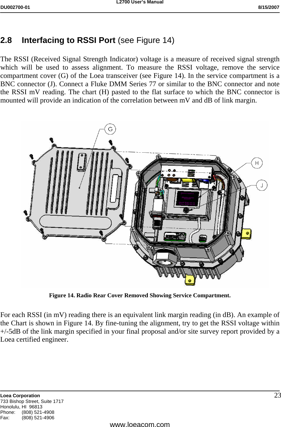 L2700 User&rsquo;s Manual DU002700-01           8/15/2007   Loea Corporation       733 Bishop Street, Suite 1717 Honolulu, HI  96813 Phone: (808) 521-4908 Fax:   (808) 521-4906  www.loeacom.com 23 2.8  Interfacing to RSSI Port (see Figure 14)      The RSSI (Received Signal Strength Indicator) voltage is a measure of received signal strength which will be used to assess alignment. To measure the RSSI voltage, remove the service compartment cover (G) of the Loea transceiver (see Figure 14). In the service compartment is a BNC connector (J). Connect a Fluke DMM Series 77 or similar to the BNC connector and note the RSSI mV reading. The chart (H) pasted to the flat surface to which the BNC connector is mounted will provide an indication of the correlation between mV and dB of link margin.      Figure 14. Radio Rear Cover Removed Showing Service Compartment.   For each RSSI (in mV) reading there is an equivalent link margin reading (in dB). An example of the Chart is shown in Figure 14. By fine-tuning the alignment, try to get the RSSI voltage within +/-5dB of the link margin specified in your final proposal and/or site survey report provided by a Loea certified engineer.     