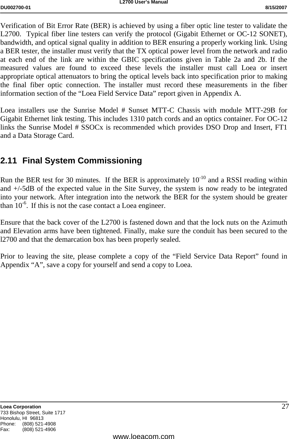 L2700 User&rsquo;s Manual DU002700-01           8/15/2007   Loea Corporation       733 Bishop Street, Suite 1717 Honolulu, HI  96813 Phone: (808) 521-4908 Fax:   (808) 521-4906  www.loeacom.com 27Verification of Bit Error Rate (BER) is achieved by using a fiber optic line tester to validate the L2700.  Typical fiber line testers can verify the protocol (Gigabit Ethernet or OC-12 SONET), bandwidth, and optical signal quality in addition to BER ensuring a properly working link. Using a BER tester, the installer must verify that the TX optical power level from the network and radio at each end of the link are within the GBIC specifications given in Table 2a and 2b. If the measured values are found to exceed these levels the installer must call Loea or insert appropriate optical attenuators to bring the optical levels back into specification prior to making the final fiber optic connection. The installer must record these measurements in the fiber information section of the &ldquo;Loea Field Service Data&rdquo; report given in Appendix A.  Loea installers use the Sunrise Model # Sunset MTT-C Chassis with module MTT-29B for Gigabit Ethernet link testing. This includes 1310 patch cords and an optics container. For OC-12 links the Sunrise Model # SSOCx is recommended which provides DSO Drop and Insert, FT1 and a Data Storage Card.  2.11  Final System Commissioning   Run the BER test for 30 minutes.  If the BER is approximately 10-10 and a RSSI reading within and +/-5dB of the expected value in the Site Survey, the system is now ready to be integrated into your network. After integration into the network the BER for the system should be greater than 10-6.  If this is not the case contact a Loea engineer.  Ensure that the back cover of the L2700 is fastened down and that the lock nuts on the Azimuth and Elevation arms have been tightened. Finally, make sure the conduit has been secured to the l2700 and that the demarcation box has been properly sealed.   Prior to leaving the site, please complete a copy of the &ldquo;Field Service Data Report&rdquo; found in Appendix &ldquo;A&rdquo;, save a copy for yourself and send a copy to Loea.   