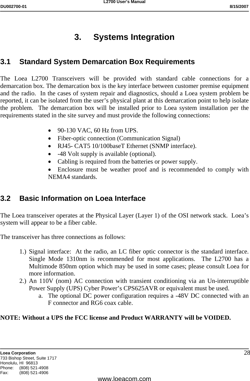L2700 User&rsquo;s Manual DU002700-01           8/15/2007   Loea Corporation       733 Bishop Street, Suite 1717 Honolulu, HI  96813 Phone: (808) 521-4908 Fax:   (808) 521-4906  www.loeacom.com 28 3. Systems Integration  3.1 Standard System Demarcation Box Requirements  The Loea L2700 Transceivers will be provided with standard cable connections for a demarcation box. The demarcation box is the key interface between customer premise equipment and the radio.  In the cases of system repair and diagnostics, should a Loea system problem be reported, it can be isolated from the user&rsquo;s physical plant at this demarcation point to help isolate the problem.  The demarcation box will be installed prior to Loea system installation per the requirements stated in the site survey and must provide the following connections:  &bull; 90-130 VAC, 60 Hz from UPS. &bull; Fiber-optic connection (Communication Signal) &bull; RJ45- CAT5 10/100baseT Ethernet (SNMP interface). &bull; -48 Volt supply is available (optional). &bull; Cabling is required from the batteries or power supply.  &bull; Enclosure must be weather proof and is recommended to comply with NEMA4 standards.   3.2  Basic Information on Loea Interface  The Loea transceiver operates at the Physical Layer (Layer 1) of the OSI network stack.  Loea&rsquo;s system will appear to be a fiber cable.    The transceiver has three connections as follows:  1.) Signal interface:  At the radio, an LC fiber optic connector is the standard interface.  Single Mode 1310nm is recommended for most applications.  The L2700 has a Multimode 850nm option which may be used in some cases; please consult Loea for more information.   2.) An 110V (nom) AC connection with transient conditioning via an Un-interruptible Power Supply (UPS) Cyber Power&rsquo;s CPS625AVR or equivalent must be used. a. The optional DC power configuration requires a -48V DC connected with an F connector and RG6 coax cable.  NOTE: Without a UPS the FCC license and Product WARRANTY will be VOIDED.    