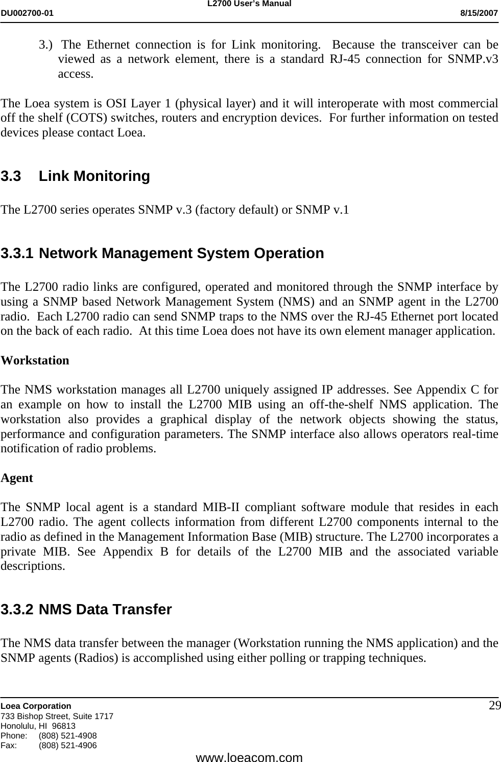 L2700 User&rsquo;s Manual DU002700-01           8/15/2007   Loea Corporation       733 Bishop Street, Suite 1717 Honolulu, HI  96813 Phone: (808) 521-4908 Fax:   (808) 521-4906  www.loeacom.com 293.)  The Ethernet connection is for Link monitoring.  Because the transceiver can be viewed as a network element, there is a standard RJ-45 connection for SNMP.v3 access.      The Loea system is OSI Layer 1 (physical layer) and it will interoperate with most commercial off the shelf (COTS) switches, routers and encryption devices.  For further information on tested devices please contact Loea.  3.3 Link Monitoring  The L2700 series operates SNMP v.3 (factory default) or SNMP v.1   3.3.1 Network Management System Operation  The L2700 radio links are configured, operated and monitored through the SNMP interface by using a SNMP based Network Management System (NMS) and an SNMP agent in the L2700 radio.  Each L2700 radio can send SNMP traps to the NMS over the RJ-45 Ethernet port located on the back of each radio.  At this time Loea does not have its own element manager application.   Workstation  The NMS workstation manages all L2700 uniquely assigned IP addresses. See Appendix C for an example on how to install the L2700 MIB using an off-the-shelf NMS application. The workstation also provides a graphical display of the network objects showing the status, performance and configuration parameters. The SNMP interface also allows operators real-time notification of radio problems.  Agent  The SNMP local agent is a standard MIB-II compliant software module that resides in each L2700 radio. The agent collects information from different L2700 components internal to the radio as defined in the Management Information Base (MIB) structure. The L2700 incorporates a private MIB. See Appendix B for details of the L2700 MIB and the associated variable descriptions.  3.3.2 NMS Data Transfer  The NMS data transfer between the manager (Workstation running the NMS application) and the SNMP agents (Radios) is accomplished using either polling or trapping techniques.  