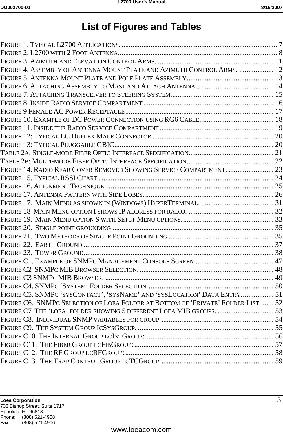 L2700 User&rsquo;s Manual DU002700-01           8/15/2007   Loea Corporation       733 Bishop Street, Suite 1717 Honolulu, HI  96813 Phone: (808) 521-4908 Fax:   (808) 521-4906  www.loeacom.com 3List of Figures and Tables  FIGURE 1. TYPICAL L2700 APPLICATIONS....................................................................................... 7 FIGURE 2. L2700 WITH 2 FOOT ANTENNA........................................................................................ 8 FIGURE 3. AZIMUTH AND ELEVATION CONTROL ARMS. ................................................................ 11 FIGURE 4. ASSEMBLY OF ANTENNA MOUNT PLATE AND AZIMUTH CONTROL ARMS. ................... 12 FIGURE 5. ANTENNA MOUNT PLATE AND POLE PLATE ASSEMBLY................................................ 13 FIGURE 6. ATTACHING ASSEMBLY TO MAST AND ATTACH ANTENNA........................................... 14 FIGURE 7. ATTACHING TRANSCEIVER TO STEERING SYSTEM......................................................... 15 FIGURE 8. INSIDE RADIO SERVICE COMPARTMENT........................................................................ 16 FIGURE 9 FEMALE AC POWER RECEPTACLE.................................................................................. 17 FIGURE 10. EXAMPLE OF DC POWER CONNECTION USING RG6 CABLE......................................... 18 FIGURE 11. INSIDE THE RADIO SERVICE COMPARTMENT............................................................... 19 FIGURE 12: TYPICAL LC DUPLEX MALE CONNECTOR ................................................................... 20 FIGURE 13: TYPICAL PLUGGABLE GBIC........................................................................................ 20 TABLE 2A: SINGLE-MODE FIBER OPTIC INTERFACE SPECIFICATION............................................... 21 TABLE 2B: MULTI-MODE FIBER OPTIC INTERFACE SPECIFICATION................................................ 22 FIGURE 14. RADIO REAR COVER REMOVED SHOWING SERVICE COMPARTMENT. ......................... 23 FIGURE 15. TYPICAL RSSI CHART ................................................................................................ 24 FIGURE 16. ALIGNMENT TECHNIQUE. ............................................................................................ 25 FIGURE 17. ANTENNA PATTERN WITH SIDE LOBES........................................................................ 26 FIGURE 17.  MAIN MENU AS SHOWN IN (WINDOWS) HYPERTERMINAL. ........................................ 31 FIGURE 18  MAIN MENU OPTION I SHOWS IP ADDRESS FOR RADIO. ............................................... 32 FIGURE 19.  MAIN MENU OPTION S WITH SETUP MENU OPTIONS................................................... 33 FIGURE 20.  SINGLE POINT GROUNDING ......................................................................................... 35 FIGURE 21.  TWO METHODS OF SINGLE POINT GROUNDING .......................................................... 35 FIGURE 22.  EARTH GROUND ......................................................................................................... 37 FIGURE 23.  TOWER GROUND......................................................................................................... 38 FIGURE C1. EXAMPLE OF SNMPC MANAGEMENT CONSOLE SCREEN............................................ 47 FIGURE C2  SNMPC MIB BROWSER SELECTION........................................................................... 48 FIGURE C3 SNMPC MIB BROWSER. ............................................................................................. 49 FIGURE C4. SNMPC &lsquo;SYSTEM&rsquo; FOLDER SELECTION...................................................................... 50 FIGURE C5. SNMPC &lsquo;SYSCONTACT&rsquo;, &lsquo;SYSNAME&rsquo; AND &lsquo;SYSLOCATION&rsquo; DATA ENTRY.................. 51 FIGURE C6.  SNMPC SELECTION OF LOEA FOLDER AT BOTTOM OF &lsquo;PRIVATE&rsquo; FOLDER LIST........ 52 FIGURE C7  THE &lsquo;LOEA&rsquo; FOLDER SHOWING 5 DIFFERENT LOEA MIB GROUPS................................ 53 FIGURE C8.  INDIVIDUAL SNMP VARIABLES FOR GROUP............................................................... 54 FIGURE C9.  THE SYSTEM GROUP ICSYSGROUP. ........................................................................... 55 FIGURE C10. THE INTERNAL GROUP LCINTGROUP:....................................................................... 56 FIGURE C11.  THE FIBER GROUP LCFIBGROUP:............................................................................. 57 FIGURE C12.  THE RF GROUP LCRFGROUP:.................................................................................. 58 FIGURE C13.  THE TRAP CONTROL GROUP LCTCGROUP:.............................................................. 59 