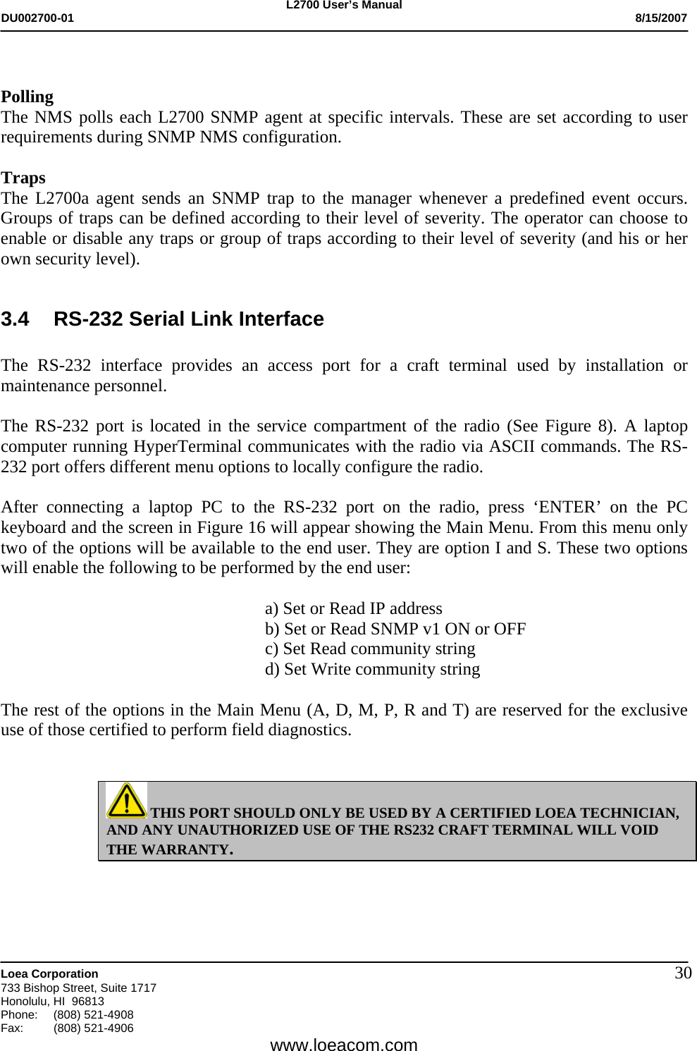 L2700 User&rsquo;s Manual DU002700-01           8/15/2007   Loea Corporation       733 Bishop Street, Suite 1717 Honolulu, HI  96813 Phone: (808) 521-4908 Fax:   (808) 521-4906  www.loeacom.com 30  Polling The NMS polls each L2700 SNMP agent at specific intervals. These are set according to user requirements during SNMP NMS configuration.  Traps The L2700a agent sends an SNMP trap to the manager whenever a predefined event occurs. Groups of traps can be defined according to their level of severity. The operator can choose to enable or disable any traps or group of traps according to their level of severity (and his or her own security level).  3.4  RS-232 Serial Link Interface  The RS-232 interface provides an access port for a craft terminal used by installation or maintenance personnel.  The RS-232 port is located in the service compartment of the radio (See Figure 8). A laptop computer running HyperTerminal communicates with the radio via ASCII commands. The RS-232 port offers different menu options to locally configure the radio.   After connecting a laptop PC to the RS-232 port on the radio, press &lsquo;ENTER&rsquo; on the PC keyboard and the screen in Figure 16 will appear showing the Main Menu. From this menu only two of the options will be available to the end user. They are option I and S. These two options will enable the following to be performed by the end user:  a) Set or Read IP address b) Set or Read SNMP v1 ON or OFF c) Set Read community string d) Set Write community string   The rest of the options in the Main Menu (A, D, M, P, R and T) are reserved for the exclusive use of those certified to perform field diagnostics.    THIS PORT SHOULD ONLY BE USED BY A CERTIFIED LOEA TECHNICIAN, AND ANY UNAUTHORIZED USE OF THE RS232 CRAFT TERMINAL WILL VOID THE WARRANTY.   