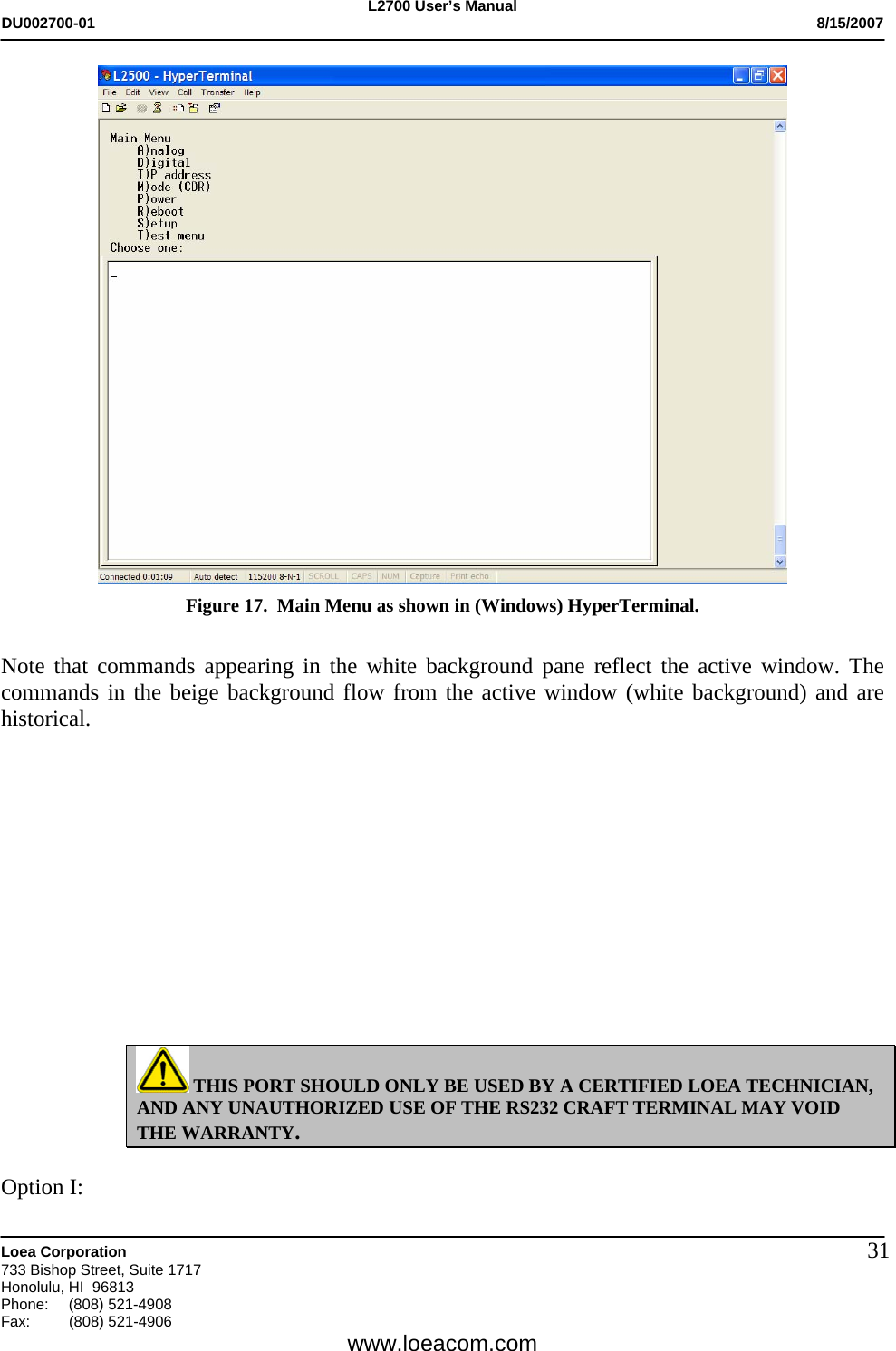 L2700 User&rsquo;s Manual DU002700-01           8/15/2007   Loea Corporation       733 Bishop Street, Suite 1717 Honolulu, HI  96813 Phone: (808) 521-4908 Fax:   (808) 521-4906  www.loeacom.com 31 Figure 17.  Main Menu as shown in (Windows) HyperTerminal.  Note that commands appearing in the white background pane reflect the active window. The commands in the beige background flow from the active window (white background) and are historical.              THIS PORT SHOULD ONLY BE USED BY A CERTIFIED LOEA TECHNICIAN, AND ANY UNAUTHORIZED USE OF THE RS232 CRAFT TERMINAL MAY VOID THE WARRANTY.  Option I: 