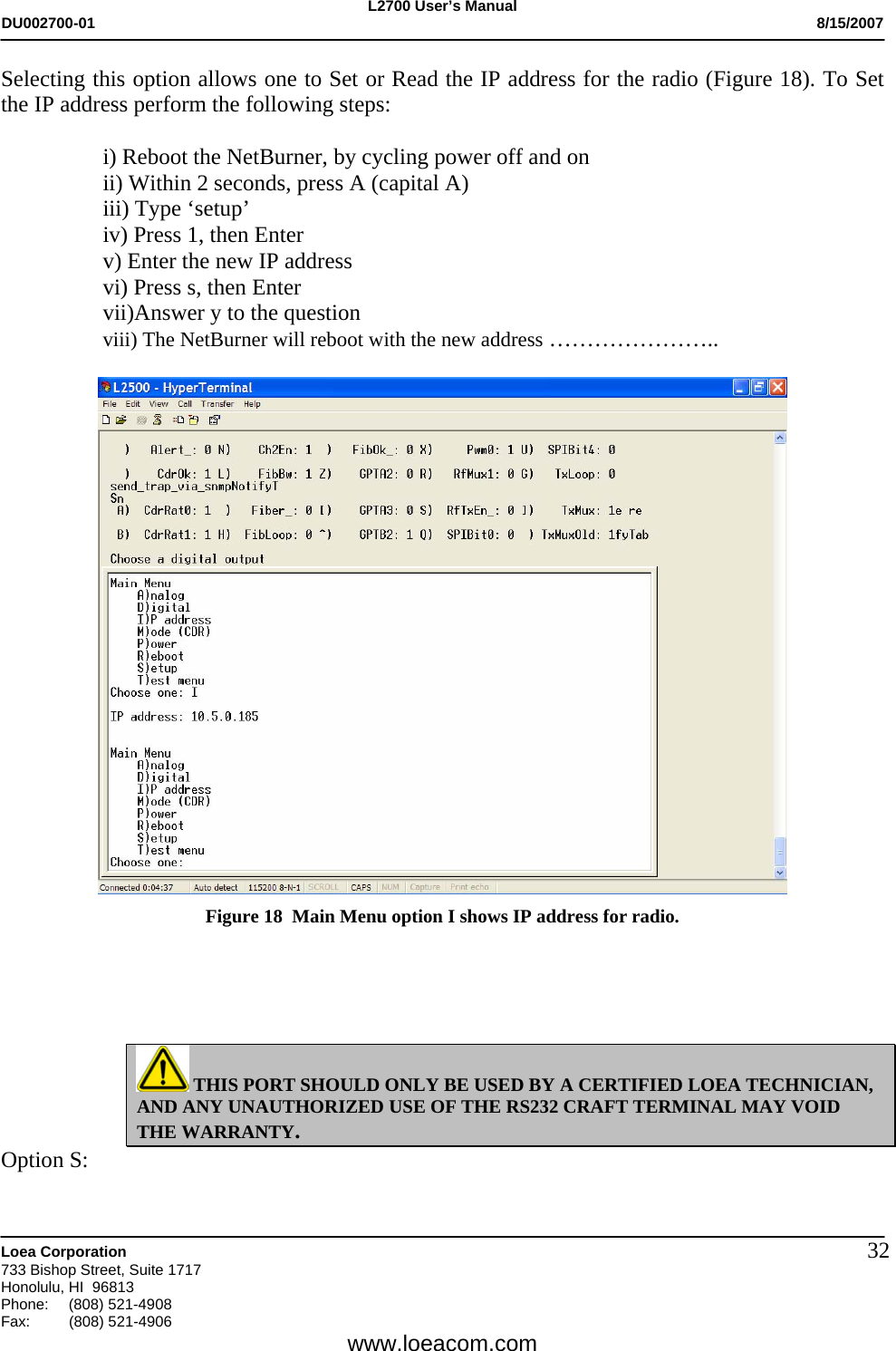 L2700 User&rsquo;s Manual DU002700-01           8/15/2007   Loea Corporation       733 Bishop Street, Suite 1717 Honolulu, HI  96813 Phone: (808) 521-4908 Fax:   (808) 521-4906  www.loeacom.com 32Selecting this option allows one to Set or Read the IP address for the radio (Figure 18). To Set the IP address perform the following steps:  i) Reboot the NetBurner, by cycling power off and on ii) Within 2 seconds, press A (capital A) iii) Type &lsquo;setup&rsquo; iv) Press 1, then Enter v) Enter the new IP address vi) Press s, then Enter vii)Answer y to the question viii) The NetBurner will reboot with the new address &hellip;&hellip;&hellip;&hellip;&hellip;&hellip;&hellip;..   Figure 18  Main Menu option I shows IP address for radio.      THIS PORT SHOULD ONLY BE USED BY A CERTIFIED LOEA TECHNICIAN, AND ANY UNAUTHORIZED USE OF THE RS232 CRAFT TERMINAL MAY VOID THE WARRANTY. Option S: 