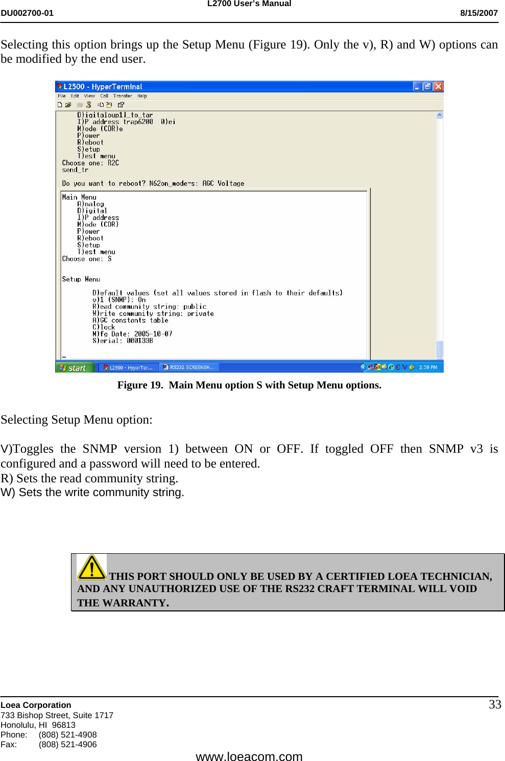 L2700 User&rsquo;s Manual DU002700-01           8/15/2007   Loea Corporation       733 Bishop Street, Suite 1717 Honolulu, HI  96813 Phone: (808) 521-4908 Fax:   (808) 521-4906  www.loeacom.com 33Selecting this option brings up the Setup Menu (Figure 19). Only the v), R) and W) options can be modified by the end user.   Figure 19.  Main Menu option S with Setup Menu options.  Selecting Setup Menu option:  V)Toggles the SNMP version 1) between ON or OFF. If toggled OFF then SNMP v3 is configured and a password will need to be entered. R) Sets the read community string. W) Sets the write community string.      THIS PORT SHOULD ONLY BE USED BY A CERTIFIED LOEA TECHNICIAN, AND ANY UNAUTHORIZED USE OF THE RS232 CRAFT TERMINAL WILL VOID THE WARRANTY.  