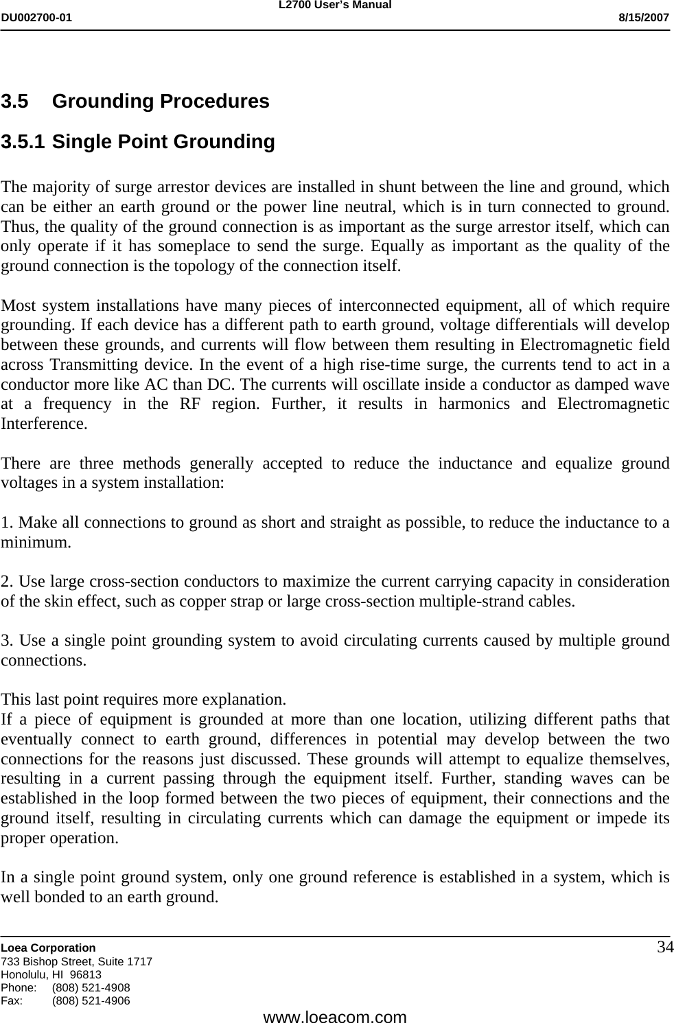 L2700 User&rsquo;s Manual DU002700-01           8/15/2007   Loea Corporation       733 Bishop Street, Suite 1717 Honolulu, HI  96813 Phone: (808) 521-4908 Fax:   (808) 521-4906  www.loeacom.com 34 3.5 Grounding Procedures 3.5.1 Single Point Grounding  The majority of surge arrestor devices are installed in shunt between the line and ground, which can be either an earth ground or the power line neutral, which is in turn connected to ground. Thus, the quality of the ground connection is as important as the surge arrestor itself, which can only operate if it has someplace to send the surge. Equally as important as the quality of the ground connection is the topology of the connection itself.  Most system installations have many pieces of interconnected equipment, all of which require grounding. If each device has a different path to earth ground, voltage differentials will develop between these grounds, and currents will flow between them resulting in Electromagnetic field across Transmitting device. In the event of a high rise-time surge, the currents tend to act in a conductor more like AC than DC. The currents will oscillate inside a conductor as damped wave at a frequency in the RF region. Further, it results in harmonics and Electromagnetic Interference.  There are three methods generally accepted to reduce the inductance and equalize ground voltages in a system installation:    1. Make all connections to ground as short and straight as possible, to reduce the inductance to a minimum.  2. Use large cross-section conductors to maximize the current carrying capacity in consideration of the skin effect, such as copper strap or large cross-section multiple-strand cables.  3. Use a single point grounding system to avoid circulating currents caused by multiple ground connections.  This last point requires more explanation. If a piece of equipment is grounded at more than one location, utilizing different paths that eventually connect to earth ground, differences in potential may develop between the two connections for the reasons just discussed. These grounds will attempt to equalize themselves, resulting in a current passing through the equipment itself. Further, standing waves can be established in the loop formed between the two pieces of equipment, their connections and the ground itself, resulting in circulating currents which can damage the equipment or impede its proper operation.   In a single point ground system, only one ground reference is established in a system, which is well bonded to an earth ground.  