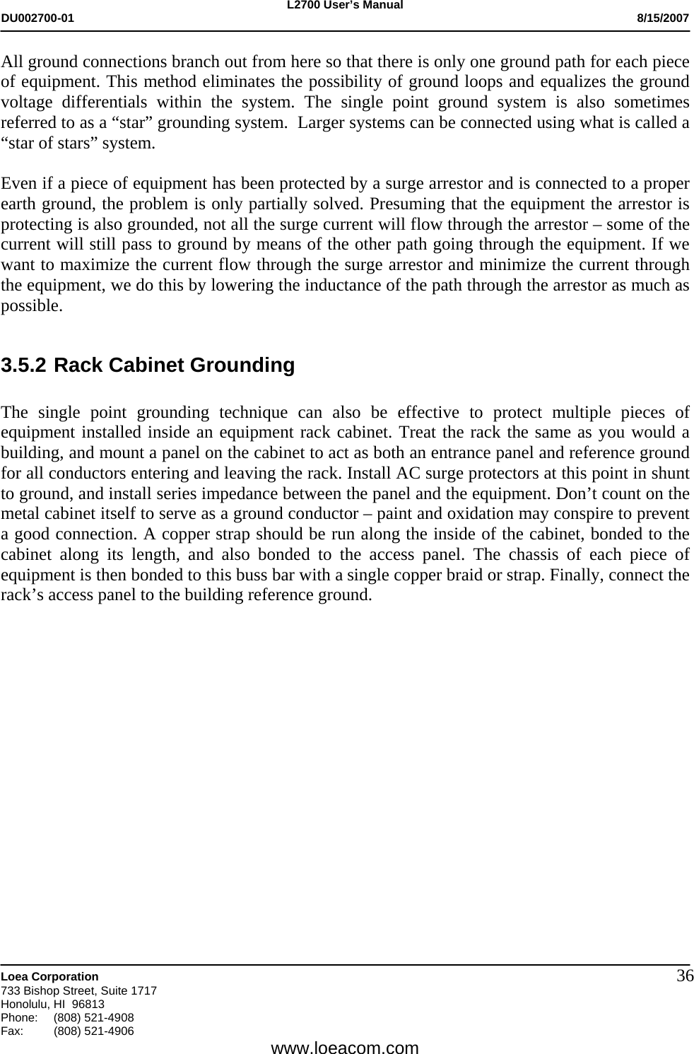 L2700 User&rsquo;s Manual DU002700-01           8/15/2007   Loea Corporation       733 Bishop Street, Suite 1717 Honolulu, HI  96813 Phone: (808) 521-4908 Fax:   (808) 521-4906  www.loeacom.com 36All ground connections branch out from here so that there is only one ground path for each piece of equipment. This method eliminates the possibility of ground loops and equalizes the ground voltage differentials within the system. The single point ground system is also sometimes referred to as a &ldquo;star&rdquo; grounding system.  Larger systems can be connected using what is called a &ldquo;star of stars&rdquo; system.  Even if a piece of equipment has been protected by a surge arrestor and is connected to a proper earth ground, the problem is only partially solved. Presuming that the equipment the arrestor is protecting is also grounded, not all the surge current will flow through the arrestor &ndash; some of the current will still pass to ground by means of the other path going through the equipment. If we want to maximize the current flow through the surge arrestor and minimize the current through the equipment, we do this by lowering the inductance of the path through the arrestor as much as possible.  3.5.2 Rack Cabinet Grounding  The single point grounding technique can also be effective to protect multiple pieces of equipment installed inside an equipment rack cabinet. Treat the rack the same as you would a building, and mount a panel on the cabinet to act as both an entrance panel and reference ground for all conductors entering and leaving the rack. Install AC surge protectors at this point in shunt to ground, and install series impedance between the panel and the equipment. Don&rsquo;t count on the metal cabinet itself to serve as a ground conductor &ndash; paint and oxidation may conspire to prevent a good connection. A copper strap should be run along the inside of the cabinet, bonded to the cabinet along its length, and also bonded to the access panel. The chassis of each piece of equipment is then bonded to this buss bar with a single copper braid or strap. Finally, connect the rack&rsquo;s access panel to the building reference ground.                