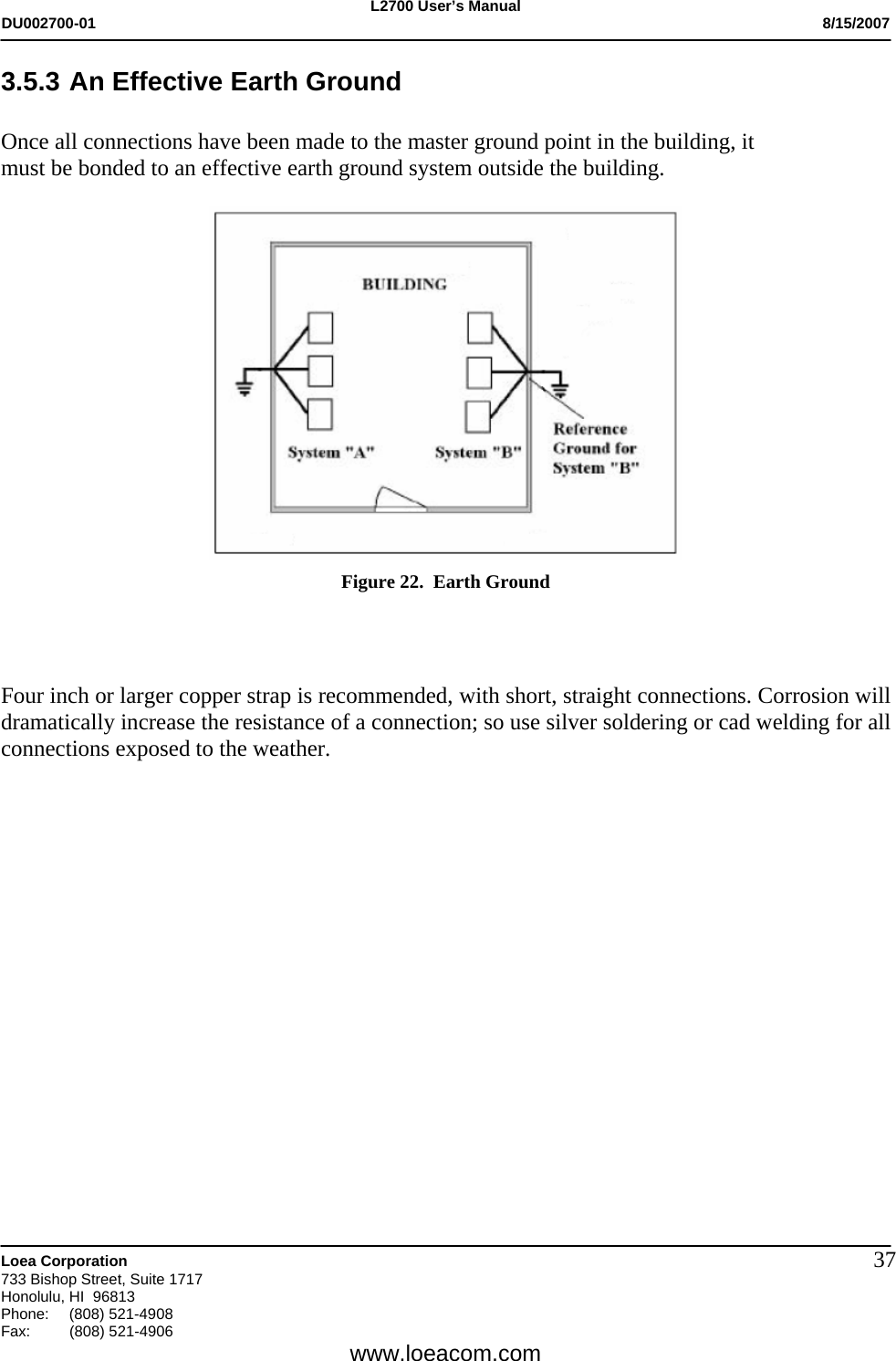 L2700 User&rsquo;s Manual DU002700-01           8/15/2007   Loea Corporation       733 Bishop Street, Suite 1717 Honolulu, HI  96813 Phone: (808) 521-4908 Fax:   (808) 521-4906  www.loeacom.com 373.5.3 An Effective Earth Ground  Once all connections have been made to the master ground point in the building, it     must be bonded to an effective earth ground system outside the building.    Figure 22.  Earth Ground    Four inch or larger copper strap is recommended, with short, straight connections. Corrosion will dramatically increase the resistance of a connection; so use silver soldering or cad welding for all connections exposed to the weather.                 