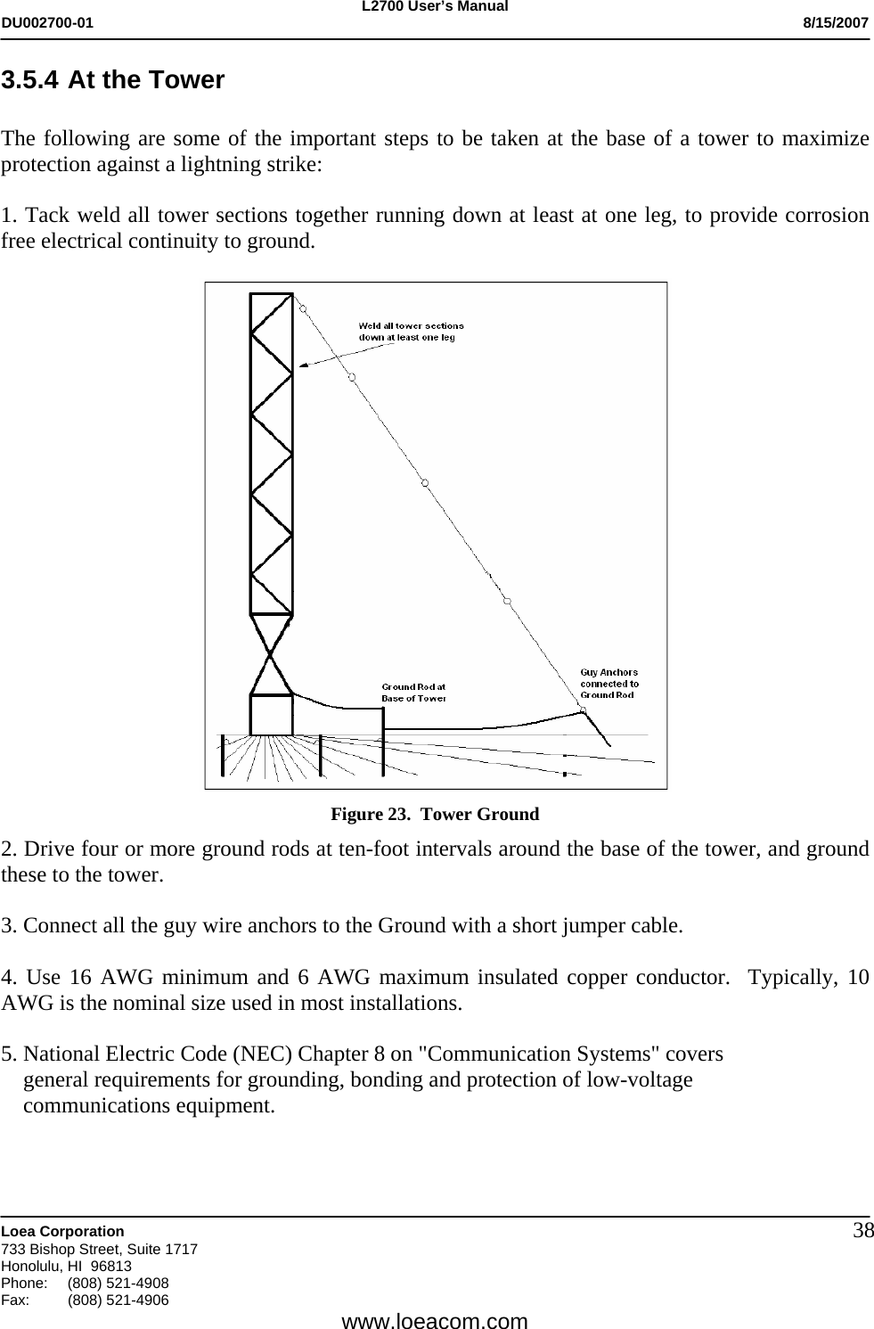 L2700 User&rsquo;s Manual DU002700-01           8/15/2007   Loea Corporation       733 Bishop Street, Suite 1717 Honolulu, HI  96813 Phone: (808) 521-4908 Fax:   (808) 521-4906  www.loeacom.com 383.5.4 At the Tower  The following are some of the important steps to be taken at the base of a tower to maximize protection against a lightning strike:  1. Tack weld all tower sections together running down at least at one leg, to provide corrosion free electrical continuity to ground.   Figure 23.  Tower Ground 2. Drive four or more ground rods at ten-foot intervals around the base of the tower, and ground these to the tower.  3. Connect all the guy wire anchors to the Ground with a short jumper cable.  4. Use 16 AWG minimum and 6 AWG maximum insulated copper conductor.  Typically, 10 AWG is the nominal size used in most installations.  5. National Electric Code (NEC) Chapter 8 on "Communication Systems" covers      general requirements for grounding, bonding and protection of low-voltage       communications equipment.     