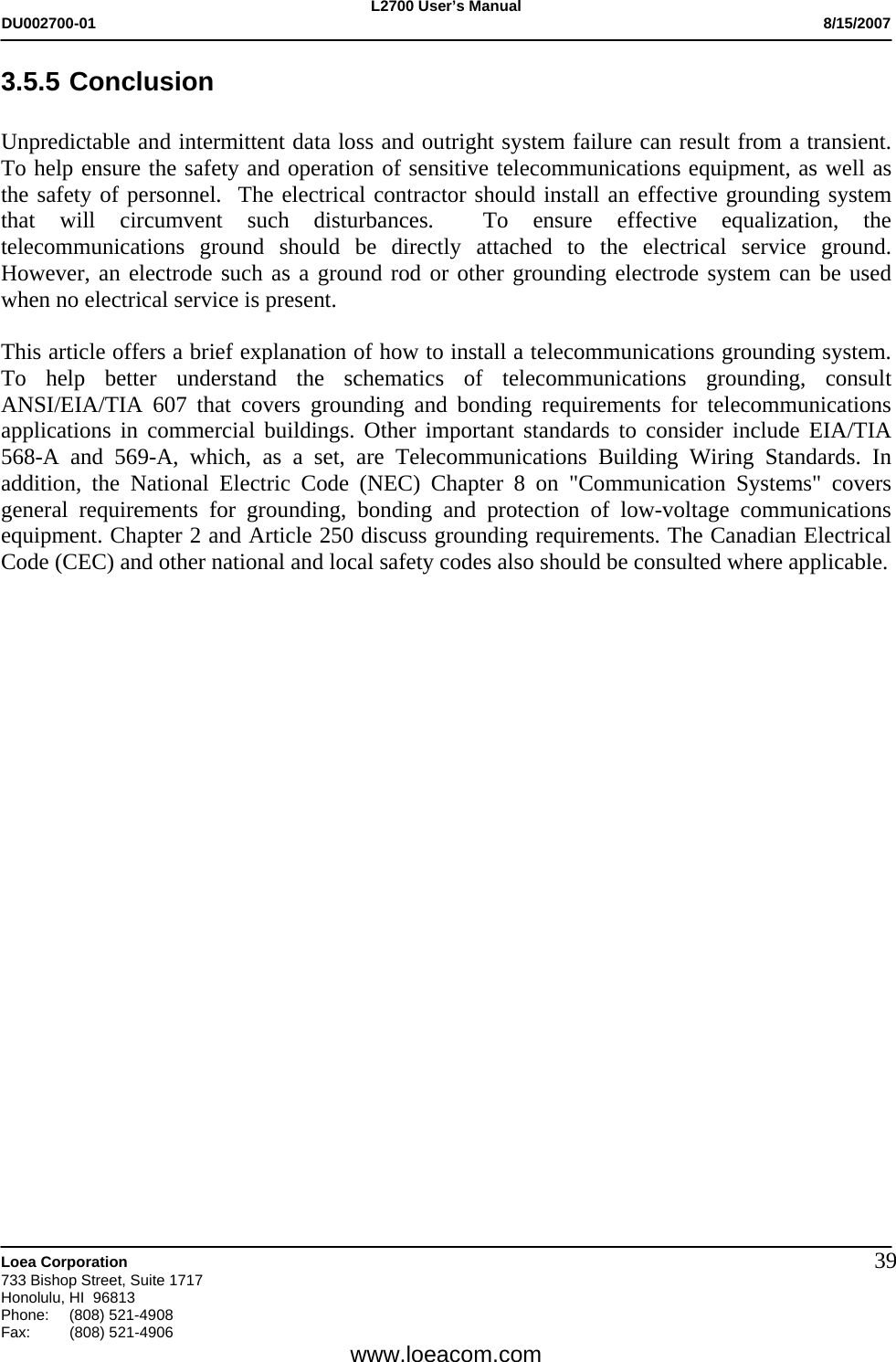 L2700 User&rsquo;s Manual DU002700-01           8/15/2007   Loea Corporation       733 Bishop Street, Suite 1717 Honolulu, HI  96813 Phone: (808) 521-4908 Fax:   (808) 521-4906  www.loeacom.com 393.5.5 Conclusion  Unpredictable and intermittent data loss and outright system failure can result from a transient. To help ensure the safety and operation of sensitive telecommunications equipment, as well as the safety of personnel.  The electrical contractor should install an effective grounding system that will circumvent such disturbances.  To ensure effective equalization, the telecommunications ground should be directly attached to the electrical service ground. However, an electrode such as a ground rod or other grounding electrode system can be used when no electrical service is present.    This article offers a brief explanation of how to install a telecommunications grounding system. To help better understand the schematics of telecommunications grounding, consult ANSI/EIA/TIA 607 that covers grounding and bonding requirements for telecommunications applications in commercial buildings. Other important standards to consider include EIA/TIA 568-A and 569-A, which, as a set, are Telecommunications Building Wiring Standards. In addition, the National Electric Code (NEC) Chapter 8 on "Communication Systems" covers general requirements for grounding, bonding and protection of low-voltage communications equipment. Chapter 2 and Article 250 discuss grounding requirements. The Canadian Electrical Code (CEC) and other national and local safety codes also should be consulted where applicable.        