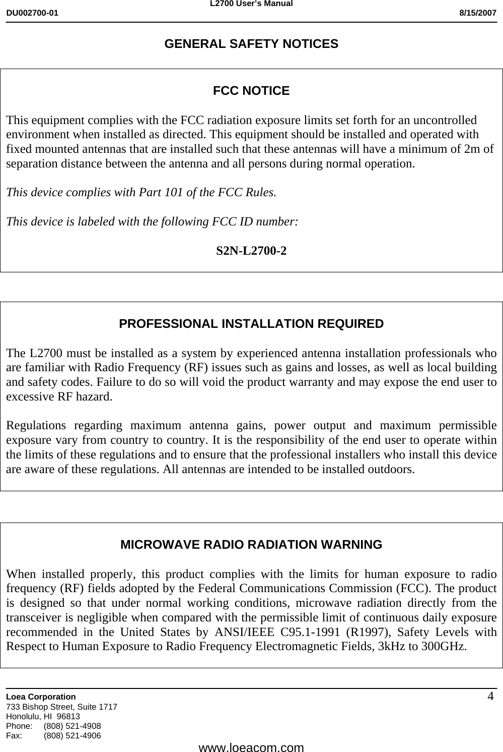 L2700 User&rsquo;s Manual DU002700-01           8/15/2007   Loea Corporation       733 Bishop Street, Suite 1717 Honolulu, HI  96813 Phone: (808) 521-4908 Fax:   (808) 521-4906  www.loeacom.com 4GENERAL SAFETY NOTICES   FCC NOTICE  This equipment complies with the FCC radiation exposure limits set forth for an uncontrolled environment when installed as directed. This equipment should be installed and operated with fixed mounted antennas that are installed such that these antennas will have a minimum of 2m of separation distance between the antenna and all persons during normal operation.  This device complies with Part 101 of the FCC Rules.   This device is labeled with the following FCC ID number:  S2N-L2700-2     PROFESSIONAL INSTALLATION REQUIRED  The L2700 must be installed as a system by experienced antenna installation professionals who are familiar with Radio Frequency (RF) issues such as gains and losses, as well as local building and safety codes. Failure to do so will void the product warranty and may expose the end user to excessive RF hazard.  Regulations regarding maximum antenna gains, power output and maximum permissible exposure vary from country to country. It is the responsibility of the end user to operate within the limits of these regulations and to ensure that the professional installers who install this device are aware of these regulations. All antennas are intended to be installed outdoors.     MICROWAVE RADIO RADIATION WARNING  When installed properly, this product complies with the limits for human exposure to radio frequency (RF) fields adopted by the Federal Communications Commission (FCC). The product is designed so that under normal working conditions, microwave radiation directly from the transceiver is negligible when compared with the permissible limit of continuous daily exposure recommended in the United States by ANSI/IEEE C95.1-1991 (R1997), Safety Levels with Respect to Human Exposure to Radio Frequency Electromagnetic Fields, 3kHz to 300GHz.  