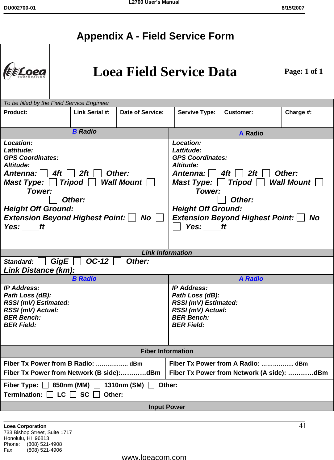 L2700 User&rsquo;s Manual DU002700-01           8/15/2007   Loea Corporation       733 Bishop Street, Suite 1717 Honolulu, HI  96813 Phone: (808) 521-4908 Fax:   (808) 521-4906  www.loeacom.com 41 Appendix A - Field Service Form  Loea Field Service Data Page: 1 of 1 To be filled by the Field Service Engineer        Product:   Link Serial #:  Date of Service:  Servive Type:  Customer:  Charge #: B Radio  A Radio Location: Lattitude: GPS Coordinates: Altitude: Antenna:    4ft     2ft     Other: Mast Type:    Tripod     Wall Mount     Tower:                         Other: Height Off Ground: Extension Beyond Highest Point:   No     Yes: ____ft   Location: Lattitude: GPS Coordinates: Altitude: Antenna:    4ft     2ft     Other: Mast Type:    Tripod     Wall Mount     Tower:                         Other: Height Off Ground: Extension Beyond Highest Point:   No    Yes: ____ft   Link Information Standard:     GigE     OC-12     Other: Link Distance (km): B Radio A Radio IP Address: Path Loss (dB): RSSI (mV) Estimated: RSSI (mV) Actual: BER Bench: BER Field: IP Address: Path Loss (dB): RSSI (mV) Estimated: RSSI (mV) Actual: BER Bench: BER Field: Fiber Information Fiber Tx Power from B Radio: &hellip;&hellip;&hellip;&hellip;&hellip;.. dBm  Fiber Tx Power from Network (B side):&hellip;&hellip;&hellip;&hellip;dBm  Fiber Tx Power from A Radio: &hellip;&hellip;&hellip;&hellip;&hellip;.. dBm  Fiber Tx Power from Network (A side): &hellip;&hellip;&hellip;&hellip;dBm  Fiber Type:     850nm (MM)     1310nm (SM)     Other: Termination:     LC     SC     Other: Input Power 