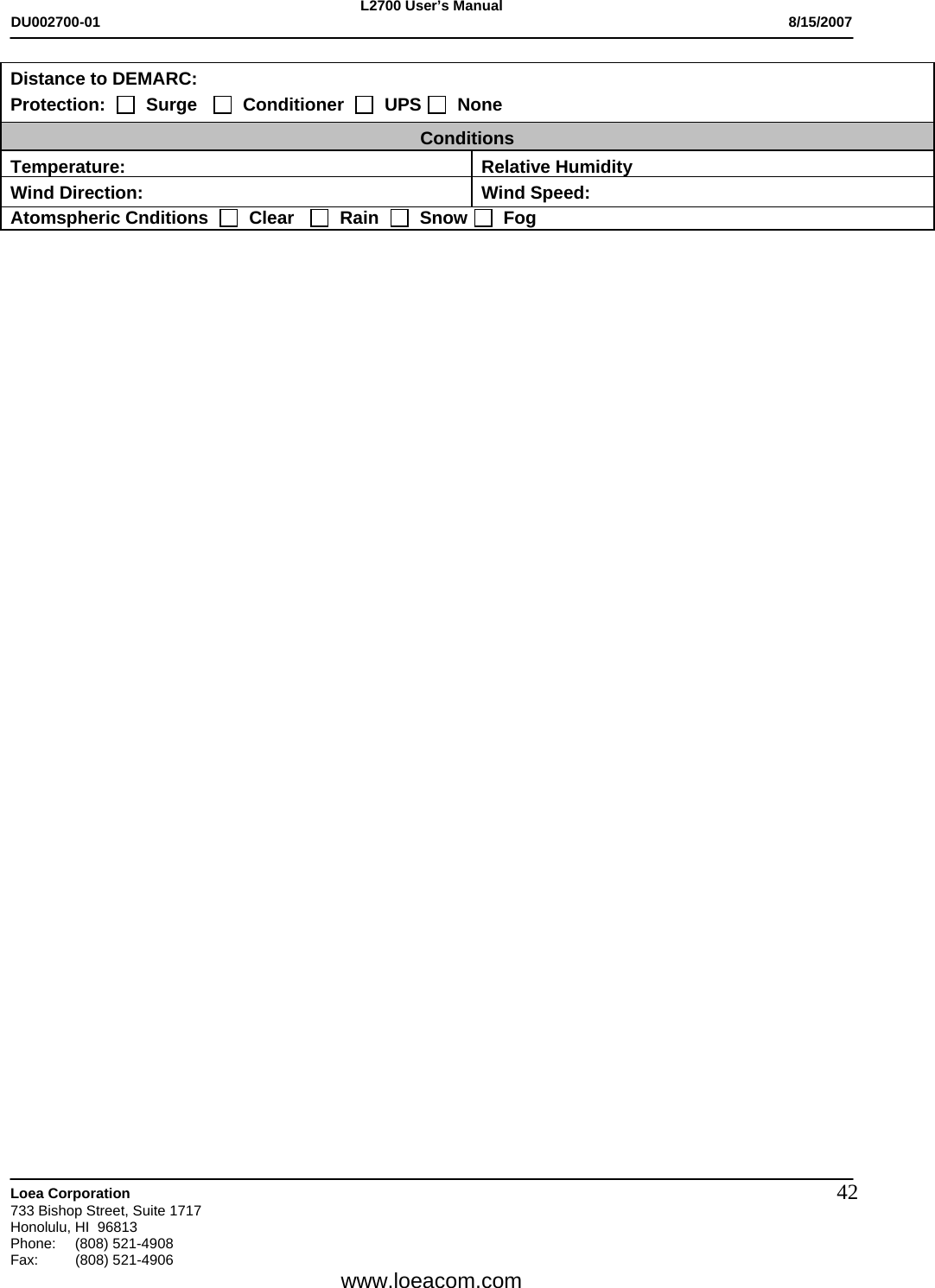 L2700 User&rsquo;s Manual DU002700-01           8/15/2007   Loea Corporation       733 Bishop Street, Suite 1717 Honolulu, HI  96813 Phone: (808) 521-4908 Fax:   (808) 521-4906  www.loeacom.com 42Distance to DEMARC: Protection:     Surge      Conditioner     UPS    None Conditions Temperature: Relative HumidityWind Direction:  Wind Speed: Atomspheric Cnditions     Clear      Rain     Snow    Fog   