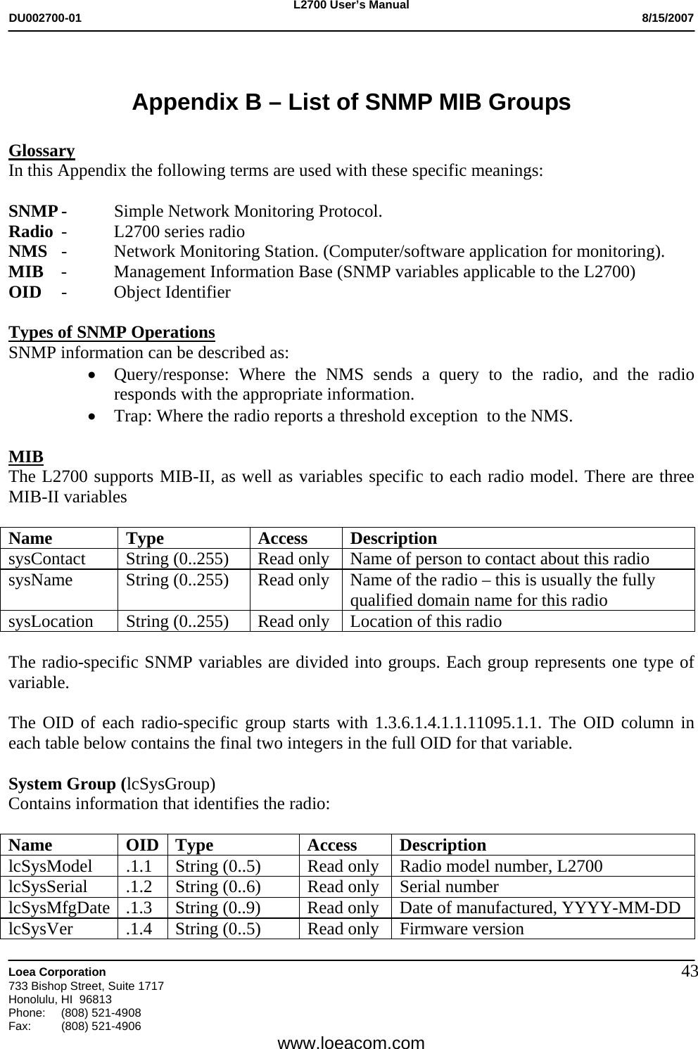 L2700 User&rsquo;s Manual DU002700-01           8/15/2007   Loea Corporation       733 Bishop Street, Suite 1717 Honolulu, HI  96813 Phone: (808) 521-4908 Fax:   (808) 521-4906  www.loeacom.com 43 Appendix B &ndash; List of SNMP MIB Groups  Glossary In this Appendix the following terms are used with these specific meanings:  SNMP -  Simple Network Monitoring Protocol.   Radio  -  L2700 series radio NMS  -  Network Monitoring Station. (Computer/software application for monitoring). MIB  -  Management Information Base (SNMP variables applicable to the L2700) OID -  Object Identifier   Types of SNMP Operations SNMP information can be described as: &bull; Query/response: Where the NMS sends a query to the radio, and the radio responds with the appropriate information. &bull; Trap: Where the radio reports a threshold exception  to the NMS.  MIB The L2700 supports MIB-II, as well as variables specific to each radio model. There are three MIB-II variables   Name Type  Access Description sysContact  String (0..255)  Read only  Name of person to contact about this radio sysName  String (0..255)  Read only  Name of the radio &ndash; this is usually the fully qualified domain name for this radio sysLocation String (0..255) Read only  Location of this radio  The radio-specific SNMP variables are divided into groups. Each group represents one type of variable.  The OID of each radio-specific group starts with 1.3.6.1.4.1.1.11095.1.1. The OID column in each table below contains the final two integers in the full OID for that variable.  System Group (lcSysGroup) Contains information that identifies the radio:  Name OID Type  Access Description lcSysModel  .1.1  String (0..5)  Read only  Radio model number, L2700  lcSysSerial  .1.2  String (0..6)  Read only  Serial number lcSysMfgDate  .1.3  String (0..9)  Read only  Date of manufactured, YYYY-MM-DD lcSysVer  .1.4  String (0..5)  Read only  Firmware version 