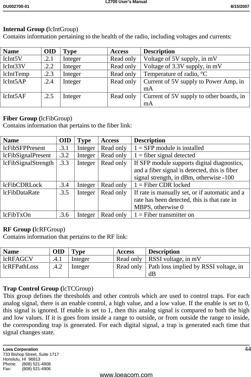 L2700 User&rsquo;s Manual DU002700-01           8/15/2007   Loea Corporation       733 Bishop Street, Suite 1717 Honolulu, HI  96813 Phone: (808) 521-4908 Fax:   (808) 521-4906  www.loeacom.com 44 Internal Group (lcIntGroup) Contains information pertaining to the health of the radio, including voltages and currents:  Name OID Type  Access Description lcInt5V .2.1 Integer  Read only Voltage of 5V supply, in mV lcInt33V .2.2 Integer  Read only Voltage of 3.3V supply, in mV lcIntTemp  .2.3  Integer  Read only  Temperature of radio, &deg;C lcInt5AP .2.4 Integer  Read only Current of 5V supply to Power Amp, in mA lcInt5AF .2.5 Integer  Read only Current of 5V supply to other boards, in mA  Fiber Group (lcFibGroup) Contains information that pertains to the fiber link:  Name OID Type Access Description lcFibSFPPresent  .3.1  Integer Read only  1 = SFP module is installed lcFibSignalPresent .3.2 Integer Read only  1 = fiber signal detected lcFibSignalStrength .3.3  Integer Read only  If SFP module supports digital diagnostics, and a fiber signal is detected, this is fiber signal strength, in dBm, otherwise -100 lcFibCDRLock  .3.4  Integer Read only  1 = Fiber CDR locked lcFibDataRate  .3.5  Integer Read only  If rate is manually set, or if automatic and a rate has been detected, this is that rate in MBPS, otherwise 0 lcFibTxOn  .3.6  Integer Read only  1 = Fiber transmitter on  RF Group (lcRFGroup) Contains information that pertains to the RF link:  Name OID Type Access Description lcRFAGCV  .4.1  Integer  Read only  RSSI voltage, in mV lcRFPathLoss  .4.2  Integer  Read only  Path loss implied by RSSI voltage, in dB  Trap Control Group (lcTCGroup) This group defines the thresholds and other controls which are used to control traps. For each analog signal, there is an enable control, a high value, and a low value. If the enable is set to 0, this signal is ignored. If enable is set to 1, then this analog signal is compared to both the high and low values. If it is goes from inside a range to outside, or from outside the range to inside, the corresponding trap is generated. For each digital signal, a trap is generated each time that signal changes state. 
